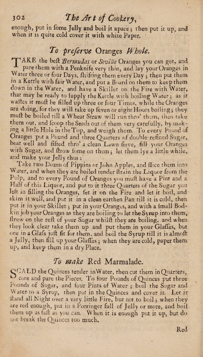 enough, put in fome Jelly and boil it apace 3 then put it up, and when it is quite cold cover it with white Paper. To preferve Oranges Whole, HPAKE the bell 'Bermudas or Seville Oranges you can get, and pare them with a Penknife very thin, and lay your Oranges in Water three or four Days, fhifting them every Day 3 then put them in a Kettle with fair Water, and put a Board on them to keep them down in the Water, and have a Skillet on the Fire with Water, that may be ready to fupply the Kettle with boiling Water 3 as if waftes it rtinft be filled up three or four Times, while the Oranges are doing, for they will take up feven or eight Hours boilings they muff be boiled till a Wheat Straw will run thro5 them, then take them out, and fcoop the Seeds out of them very carefully, by mak¬ ing a. little Hole in the Top, and weigh them. To every. Pound of Oranges put a Pound and three Quarters of double-refined Sugar,, beat well and lifted thro5 a clean Lawn fieve, fill your Oranges with Sugar, and ftrow fome on them 3 let them lye a little while, and make your Jelly thus : Take two Dozen of Pippins or John Apples, and flice them into- Wafer, and when they are boiled tender drain the Liquor from the Pulp, and to every Pound of Oranges you muft have a Pint and a Half of th is Liquor, and put to it three Quarters of the Sugar you left in filling the Oranges, fet it on the Fire and let it boil, and skim it well, and put it in a clean earthen Pan till it is cold, then put it in your Skillet 3 put in your Oranges, and with a Imall Bod¬ kin job your Oranges as they are boiling to let theSyr-up into them, Brew on the reft of your Sugar whiift they are boiling, and when they look clear fake them up and put them in your GlafTes, but one in a Glafs juft fit for them, and boil the Syrup till it is almoft a Jelly, then fill up your Glaftes 3 when they are cold, paper them up, and keep them in a dry Place.. To make Red Marmalade. OCALD the Quinces tender inWater, then cut them in Quarters, core and pare the Pieces. To four Pounds of Quinces put three Pounds of Sugar, and four Pints of Water 3 boil the Sugar and Wafer to a Syrup, then put in the Quinces and cover it. Let it Band all Night over a very little Fire, but not to boil 3 when rhey are red enough, put in a Porringer full of Jelly or more, and boil diem up as faft as you can. When, it is enough put it up, but do u<>t break the Quinces too much. / Red
