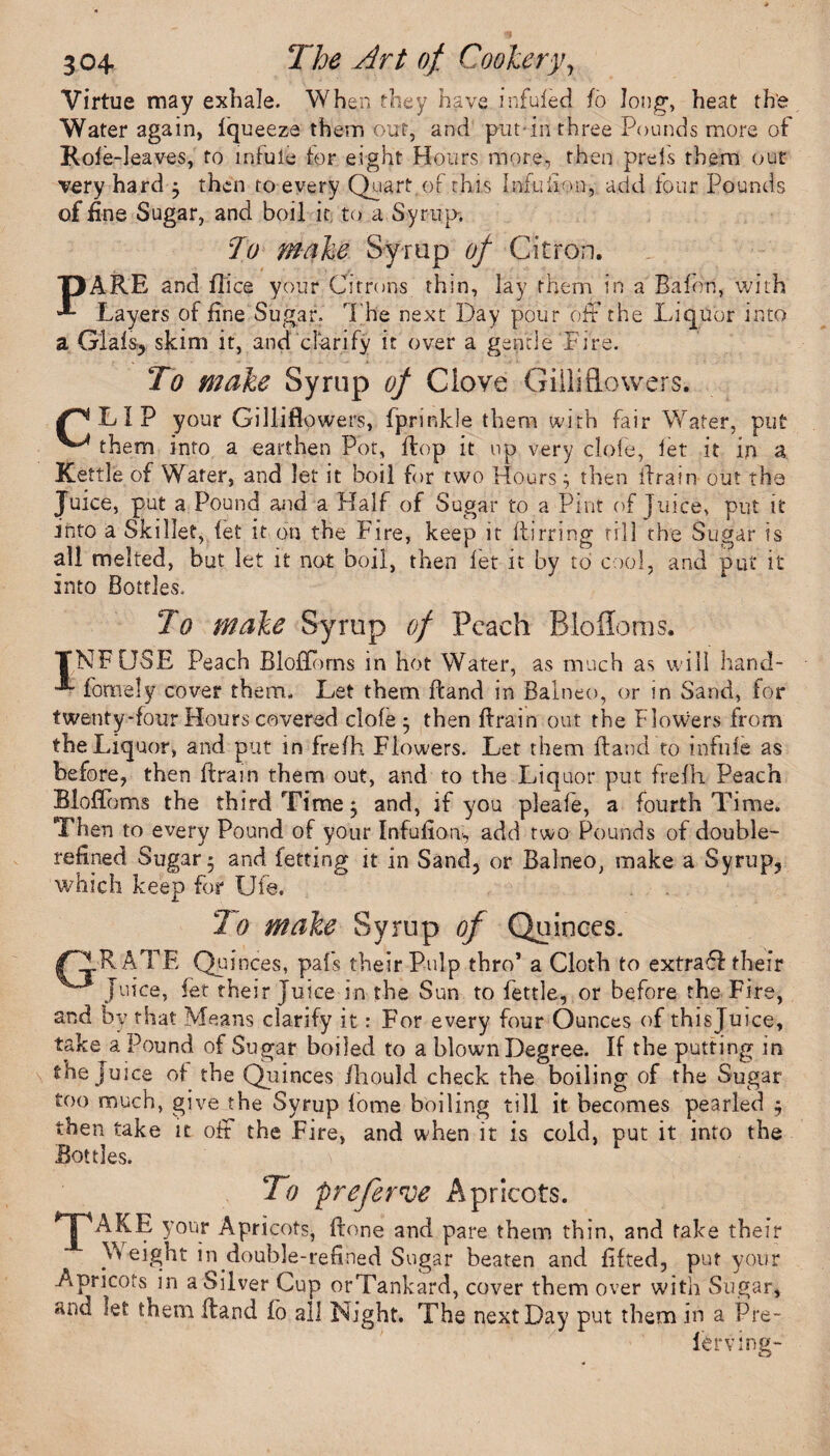 Virtue may exhale. When they have infuieci fo Jong, heat th'e Water again, Iqueeza them out, and put-in three Pounds more of Role-leaves, to mfule tor eight Hours more, then preis them out very hard -y then to every Quart of this Infuilon, add four Pounds of fine Sugar, and boil it to a Syrup. To make Syrup of Citron. DARE and flice your Citrons thin, lay them in a Balon, with **- Layers of fine Sugar. The next Day pour off the Liquor into a Glals, skim it, and clarify it over a gentle Fire. To make Syrup of Clove Giiliflowers. L I P your Giiliflowers, fprinkle them with fair Water, put ^ them into a earthen Pot, flop it up very dole, let it in a Kettle of Water, and let it boil for two Hours; then Aram out the Juice, put a Pound and a Half of Sugar to a Pint of Juice, put it into a Skillet, let it on the Fire, keep it flirting till the Sugar is all melted, but let it not boil, then let it by to cool, and put it into Bottles. To make Syrup of Peach Blofloms. TNFCJSE Peach BlofTorns in hot Water, as much as will hand- fomely cover them. Let them ftand in Balneo, or in Sand, for twentyTour Hours covered clofe $ then flrain out the Flowers from the Liquor, and put in frelh Flowers. Let them ftand to infuie as before, then flrain them out, and to the Liquor put frefli Peach Bloffbms the third Time $ and, if you pleafe, a fourth Time. Then to every Pound of your Infufioti, add two Pounds of double- refined Sugar 5 and fetting it in Sand, or Balneo, make a Syrup, which keep for Ufe. 7o make Syrup of Quinces. /PIRATE Quinces, pals their Pulp thro* a Cloth to extraff their Juice, let their Juice in the Sun to fettle, or before the Fire, and by that Means clarify it: For every four Ounces of thisjuice, take a Pound of Sugar boiled to a blown Degree. If the putting in the juice of the Quinces ihould check the boiling of the Sugar too much, give the Syrup fome boiling till it becomes pearled ; then take it off the Fire, and when it is cold, put it into the Bottles. To preferroe Apricots. TAKE y°ur Apricots, ftone and pare them thin, and take their Weight in double-refined Sugar beaten and lifted, put your Apricots in a Silver Cup orTankard, cover them over with Sugar, and let them ftand fo all Night. The next Day put them in a Pre¬ fer ving-