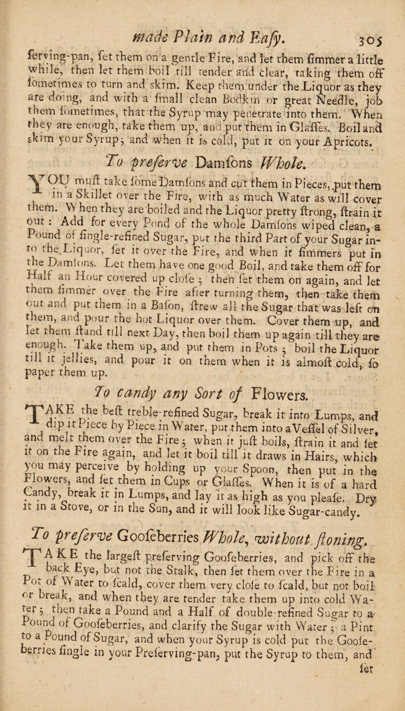 ferving-pan, fet them on a gentle Fire, and let them fimmer a little while, then let them boil till render arid clear, taking them off lometimes to turn and skim. Keep them under the Liquor as they are doing, and with a fmall clean Bodkin or great Needle, job them lometimes, that the Syrup may penetrate into them. When they are enough,, rake them up, and put them in Glaffes. Boil and skim your Syrup, and when it is cold, put it on your Apricots. To preserve Damfons Whole. \ rnu^ ta^e lome Damions and cut them in Pieces, tput them m a Skillet over the Fire, with as much Water as will cover tnem. W hen they are boiled and the Liquor pretty ffrong, ftrain it out : Add for every Pond of the whole Damions wiped clean, a Pound of fingle-refined Sugar, put the third Part of your Sugar in¬ to the^Liquor, let it over the Fire, and when it liminers put in the Damions. Let tnem have one good Boil, and take them off for Hait an Hour covered up dole 3 then fet them on again, and let tnem limmer over the Fire after turning them, then take them out and put them in a Bafon, drew all the Sugar that was left oti them, and pour the hot Liquor over them. Cover them up, and let them Band till next Day, then boil them up again till they are enough. Take them up, and put them in Pots 3 boil the Liquor t/ij. it jellies, and pour it on them when it is almoft cold, fo paper them up. To candy any Sort of Flowers. TiKE r,he beft ,reble-refin^ Sugar, break it into Lumps, and dipitl lece by Piece m Water, put them intoaVeffel of Silver, and melt them over the Fire; when it juft boils, ftrain it and let it on the Fire again, and let it boil till it draws in Hairs, which you may perceive by holding up your Spoon, then put in the Flowers, and let them in Cups or Glaffes. When it is of a hard Dandy, break it in Lumps, and lay it as high as you pleafe. Dry it in a Stove, or in the Sun, and it will look like Sugar-candy. To -preferve Goofeberries Whole, without jloning. pAKE the largeft preferving Goofeberries, and pick off the back Eye, but not the Stalk, then let them over the Fire in a x Ol of Water to leald, cover them very dole to leald, but not boil or break, and when they are tender take them up into cold Wa- ter 3 then^take a Pound and a Half of double-refined Sugar to a Poind of Goofeberries, and clarify the Sugar with Water 3 a Pint to a Pound of Sugar, and when your Syrup is cold put the Goole- toerries fingle in your Prelerving-pan, put the Syrup to them, and let