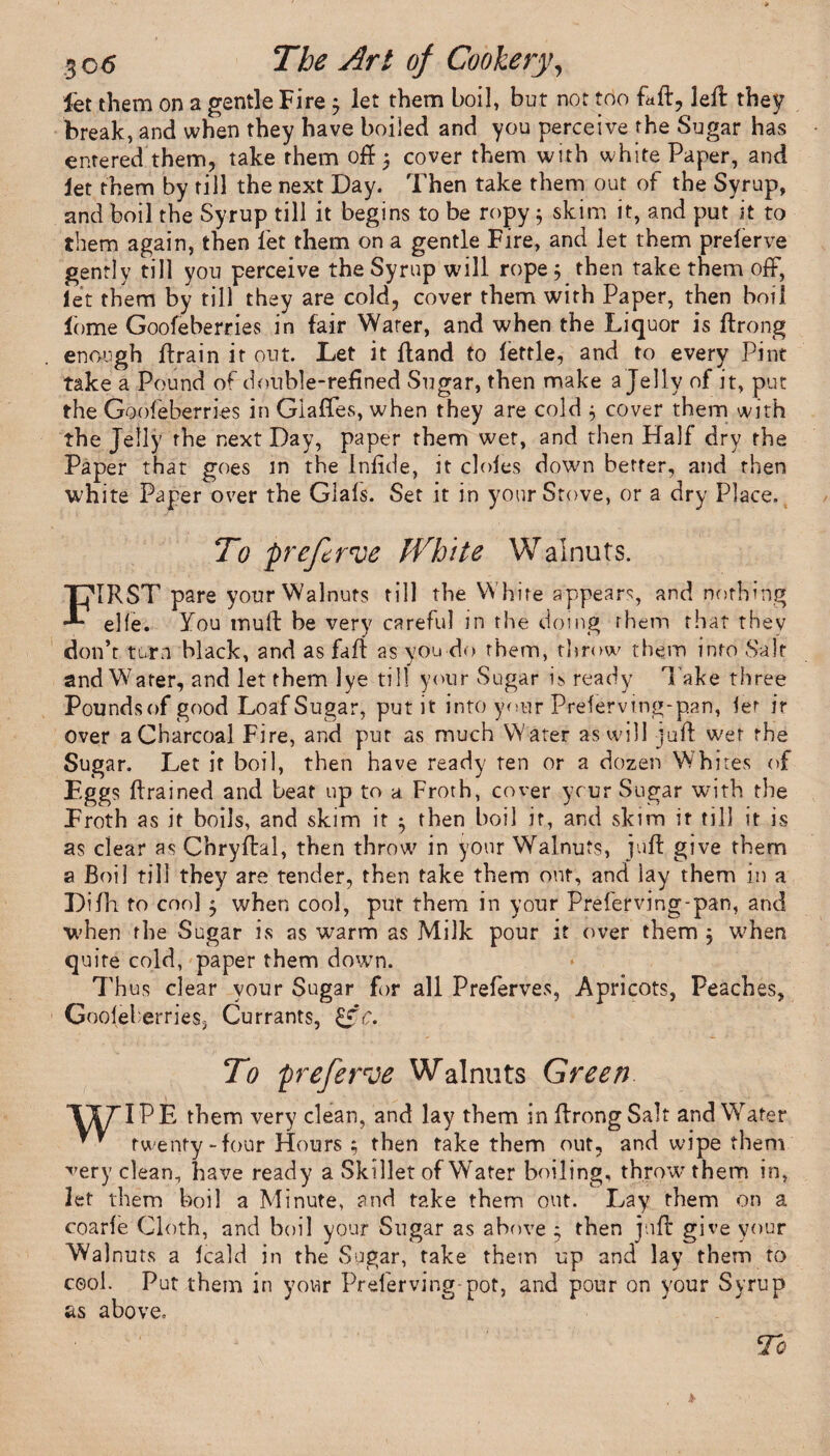 fet them on a gentle Fire; let them boil, but not too fail, left they break, and when they have boiled and you perceive the Sugar has entered them, take them off 3 cover them with white Paper, and let them by till the next Day. Then take them out of the Syrup, and boil the Syrup till it begins to be ropy 5 skim it, and put it to them again, then let them on a gentle Fire, and let them prelerve gently till you perceive the Syrup will rope 5 then take them off, let them by till they are cold, cover them with Paper, then boil lome Goofeberries in fair Water, and when the Liquor is ftrong enough ftrain it out. Let it Hand to fettle, and to every Pint take a Pound of double-refined Sugar, then make a Jelly of it, put the Goofeberries in Glaffes, when they are cold $ cover them with the Jelly the next Day, paper them wet, and then Half dry the Paper that goes in the Infide, it doles down better, and then white Paper over the Gials. Set it in your Stove, or a dry Place. To prefer've White Walnuts. FIRST pare yourWalnuts till the White appears, and nothing elfe. You muff be very careful in the doing them that they don’t turn black, and as faff as you do them, throw them into Salt and Water, and let them lye till your Sugar is ready l ake three Poundsofgood Loaf Sugar, put it into your Preferving-pan, let ir over a Charcoal Fire, and pur as much Water as will juft wet the Sugar. Let it boil, then have ready ten or a dozen Whites of Eggs ftrained and beat up to a Froth, cover ycur Sugar with the Froth as it boils, and skim it 5 then boil if, and skim ir till it is as clear as Chryftal, then throw in your Walnuts, juft give them a Boil till they are tender, then take them out, and lay them in a Difh to cool 5 when cool, put them in your Preferving-pan, and when the Sugar is as warm as Milk pour it over them ; when quire cold, paper them down. 7’hus clear your Sugar for all Preferves, Apricots, Peaches, Gooleberries, Currants, &c. To preferve Walnuts Green TI7TPE them very clean, and lay them in ftrong Salt and Wafer ** twenty-four Hours 5 then take them out, and wipe them very clean, have ready a Skillet of W^ater boiling, throw them in, let them boil a Minute, and take them out. Lay them on a coarle Cloth, and boil your Sugar as above 3 then juft give your Walnuts a Icald in the Sugar, take them up and lay them to cool. Put them in your Preferving-pot, and pour on your Syrup as above.