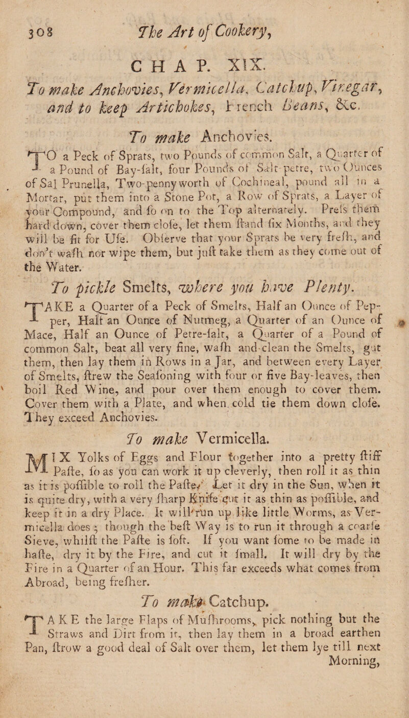 CHAP, XIX, To male Anchovies, Virmicella, Catchup, Vinegar, and to keep Artichokes, trench Beans, &c. 7# Anchovies, QpQ a Peck of Sprats, two Pounds of common Salt, a Quarter of J- a Pound of Bay-falt, four Pounds of Saltpetre, two Ounces of Sal Prunella, Two-penny worth of Cochineal, pound all in a Mortar, put them into a Stone Pot, a Row of Sprats, a Layer of your Compound, and fo on to the h op alternately. Preis them hard down, cover them dole, let them Rand fix Months, and they will be fit for Ufe. Obferve that your Sprats be very frefh, and don’t wafli nor wipe them, but juft take them as they come out of the Water. To pickle Smelts, where you have Plenty. TAKE a Quarter of a Peck of Smelts, Half an Ounce of Pep- per, Halt an Ounce of Nutmeg, a Quarter of an Ounce of Mace, Half an Ounce of Petre-falr, a Quarter of a Pound of common Salt, beat all very fine, wafti and-clean the Smelts, gut them, then lay them in Rows in a Jar, and between every Layer of Smelts, ftrew the Seafoning with four or five Bay-leaves, then boil Red Wine, and pour over them enough to cover them. Cover them with a Plate, and when, cold tie them down dole. They exceed Anchovies. To make Vermicella. I X Yolks of Eggs and Flour together into a pretty ftiff Pafte, fo as you can work it up cleverly, then roll it as thin as it is poffible to roll the Pafte/ Let it dry in the Sun, when it is quite dry, with a very iliarp Knife gut it as thin as poffible, and keep it in a dry Place. It wilPriln up like little Worms, as-Ver¬ micella does ; though the beft W ay is to run it through a coarfe Sieve, whilft the Pafte is loft. If you want fome to be made in bade, dry it by the Eire, and cut it final!. It will dry by the Fire in a Quarter of an Hour. This far exceeds what comes from Abroad, being frefher. To ma&$* Catchup. A KE the large Flaps of Mumrooms* pick nothing but the Straws and Dirt from it, then lay them in a broad earthen n, ftrow a good deal of Salt over them, let them lye till next Morning, T