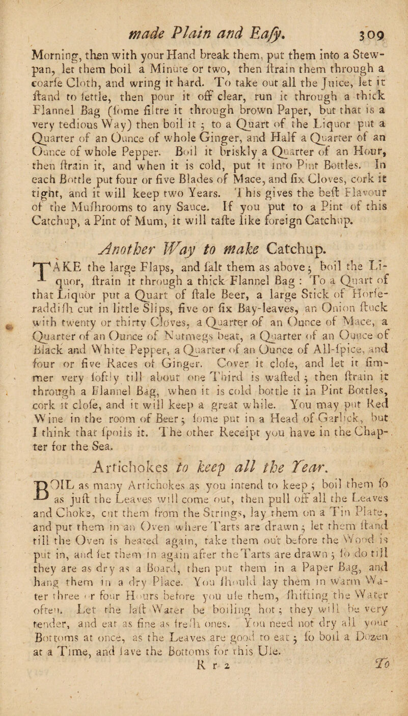 Morning, then with your Hand break them, put them into a Stew- pan, let them boil a Minute or two, then drain them through a eoarie Cloth, and wring it hard. To take out all the Juice, let it ftand to lettle, then pour it off dear, run it through a thick Flannel Bag (Tome fiitre it through brown Paper, but that is a very tedious Way) then boil it • to a Quart of the Liquor put a Quarter of an Ounce of whole Ginger, and Half a Quarter of an Ounce of whole Pepper. Boil it briskly a Quarter of an Hour, then drain it, and when it is cold, put it into Pint Bottles. In each Bottle put four or five Blades of Mace, and fix Cloves, cork it tight, and it will keep two Years. T his gives the belt Flavour of the Mu/hrooms to any Sauce. If you put to a Pint of this Catchup, a Pint of Mum, it will fade like foreign Catchup. Another Way to make Catchup. npAKE the large Flaps, and fait them as above $ boil the Li- ' quor, llrain it through a thick Flannel Bag : To a Quart of that Liquor put a Quart of dale Beer, a large Stick of Horle- raddifh cut in little Slips, five or fix Bay-leaves, an Onion duck with twenty or thirty Cloves, a Quarter of an Ounce of Mace, a Quarter of an Ounce of Nutmegs heat, a Quarter of an Ounce of Blade and White Pepper, a Quarter of an Ounce of AllTpice, and four or five Races of Ginger. Cover it cl ole, and let it fim- mer very foftiy till about one Third is waded j then drain it through a Flannel Bag, when it is cold bottle it in Pint Bottles, cork it dole, and it will keep a great while. You may put Red W ine in the room of Beer ^ lome put in a Head of Garlick, but I think that Ipoils it. The other Receipt you have in the Chap-. ter for the Sea. Artichokes to keep all the Tear. OIL as many Artichokes as you intend to keep ; boil them lo as juft the Leaves will come out, then pull off all the Leaves and Choke, cut them from the Strings, lay rhem on a Tin Plate, and put them in an Oven where'Farts are drawn • let them ftand till the Oven is heated again, take them out before the Wood is put in, and let them in again after the Tarts are drawn 3 lo do till they are as dry as a Board, then put them in a Paper Bag, and hang them in a dry Place. You jfhould lay them in warm Wa¬ ter three < r four Hairs before you ule them, fh if ting the Water often. Let the lad Water he boiling hot; they will He very tender, and eat as fine as fre'h ones. You need not dry all your Bottoms at once, as the Leaves are good to eat 3 lo boil a Dozen at a Time, and lave the Bottoms for rhis Ule.