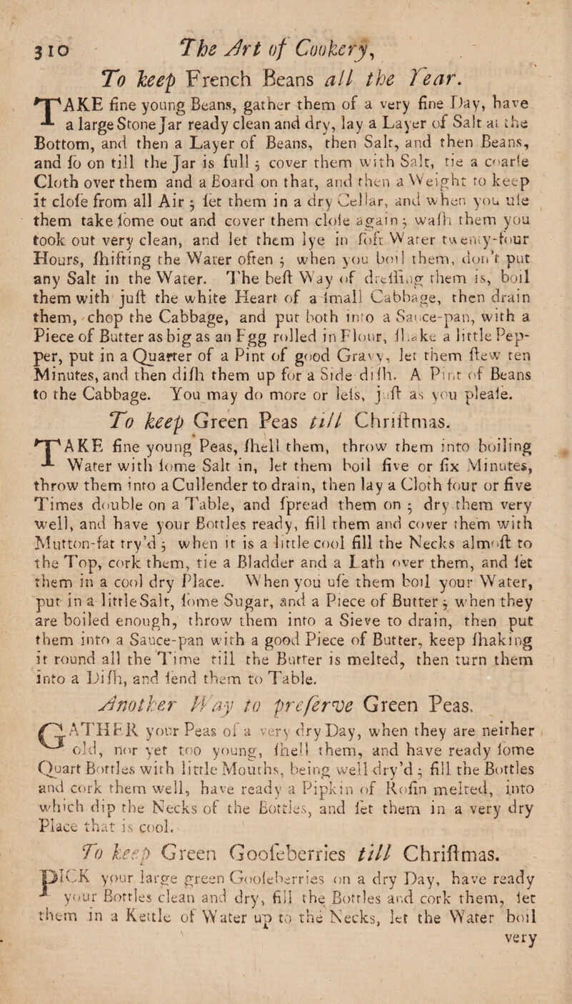 To keep French Beans all the Year. TAKE fine young Beans, gather them of a very fine Day, have a large Stone Jar ready clean and dry, lay a Layer of Salt ai the Bottom, and then a Layer of Beans, then Salt, and rhen Beans, and fo on till the jar is full 5 cover them with Salt, tie a coarie Cloth over them and a Board on that, and then a Weight ro keep it dole from all Air $ let them in a dry Cellar, and when you ule them take lome out and cover them dole again; walk them you took out very dean, and let them lye in loft Water twenty-tour Hours, fhifting the Water often 5 when you boil them, don’t put any Salt in the Water. The bed: Way of drtiling them is, boil them with juft the white Heart of a Imall Cabbage, then drain them, chop the Cabbage, and pur both into a Sauce-pan, with, a Piece of Butter as big as anFgg rolled in Flour, il.ake a little Pep¬ per, put in a Quarter of a Pint of good Gravy, let them flew ten Minutes, and then dilh them up for a Side diih. A Pint of Beans to the Cabbage. You may do more or Ids, juft as you pleale. To keep Green Peas till Chriftmas. MpAKE fine young Peas, fhell them, throw them into boiling Water with lome Salt in, let them boil five or fix Minutes, throw them into a Cullender to drain, then lay a Cloth lour or five T itries double on a Table, and fpread them on • dry them very well, and have your Bottles ready, fill them and cover them with Mutton-fat try’d j when it is a little cool fill the Necks almoft to the Top, cork them, tie a Bladder and a Lath over them, and let them in a cool dry Place. When you ufe them boil your Water, put in a little Salt, lome Sugar, and a Piece of Butter ; when they are boiled enough, throw them into a Sieve to drain, then put them into a Sauce-pan with a good Piece of Butter, keep lhaking it round all the Time till the Butter is melted, then turn them into a Di/h, and lend them to Table. Another Way to prefer nee Green Peas. (C1ATHER your Peas of a very dry Day, when they are neither ^ old, nor yet too young, Ihell them, and have ready lome Quart Bottles with little Mouths, being well dry’d * fill the Bottles and cork them well, have ready a Pipkin of Rofin melted, into which dip the Necks of the Bottles, and let them in a very dry Place that is cool. To keep Green Goofeberries till Chriftmas. DICK your large green Goofeberries on a dry Day, have ready ^ your Bottles clean and dry, fill the Bottles and cork them, let them in a Kettle of Water up to the Necks, let the Water boil very