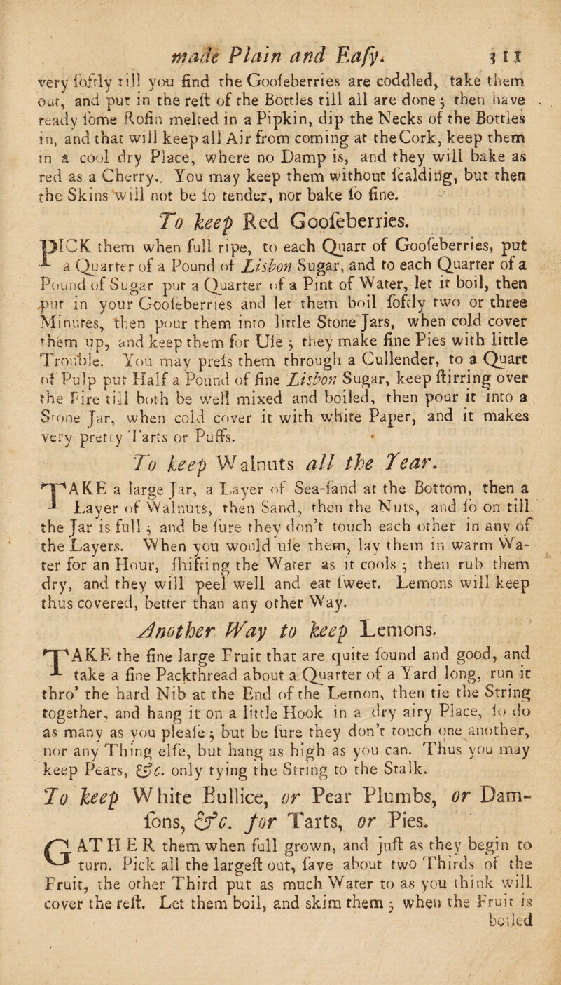 very fofrly till you find the Goofeberries are coddled, take them out, and pur in the reft of the Bottles till all are done 5 then have ready lome ftofin melted in a Pipkin, dip the Necks of the Bottles in, and that will keep all Air from coming at theCork, keep them in a cool dry Place, where no Damp is, and they will bake as red as a Cherry., You may keep them without icaldiilg, but then the Skins will not be to tender, nor bake io fine. To keep Red Goofeberries. ■DICK, them when full ripe, to each Quart of Goofeberries, put a Quarter of a Pound of Lisbon Sugar, and to each Quarter of a Pound of Sugar put a Quarter of a Pint of Water, let it boil, then .put in your Gooieberries and let them boil fofdy two or three Minutes, then pour them inro little Stone Jars, when cold cover them up, and keep them for Ule 3 they make fine Pies with little Trouble. You may prels them through a Cullender, to a Quart of Pulp put Half a Pound of fine Lisbon Sugar, keep ftirring over the Fire till both be well mixed and boiled, then pour it into a Stone Jar, when cold cover it with white Paper, and it makes very pretty 'Farts or Puffs. To keep Walnuts all the Tear. TAKE a large Jar, a Layer of Sea-land at the Bottom, then a Layer of Walnuts, then Sand, then the Nuts, and lo on till the Jar is full $ and he lure they don’t touch each other in any of the Layers. When you would ule them, lay them in warm Wa¬ ter for an Hour, fhifting the Water as it cools 3 then rub them dry, and they will peel well and eat Iweet. Lemons will keep thus covered, better than any other Way, Another Way to keep Lemons, ^T^AKE the fine large Fruit that are quite found and good, and take a fine Packthread about a Quarter of a Yard long, run ic thro’ the hard Nib at the End of the Lemon, then tie the String together, and hang it on a little Hook in a dry airy Place, lo do as many as you pleale3 but be lure they don’t touch one another, nor any Thing elfe, but hang as high as you can. Thus you may keep Pears, &c. only tying the String to the Stalk. To keep White BuPiice, or Pear Plumbs, or Dam- fons, cfc. for Tarts, or Pies. . AT HER them when full grown, and juft as they begin to ' turn. Pick all the largeft out, fave about two Thirds of the Fruit, the other Third put as much Water to as you think will cover the reft. Let them boil, and skim them 3 when the Fruit is boiled G