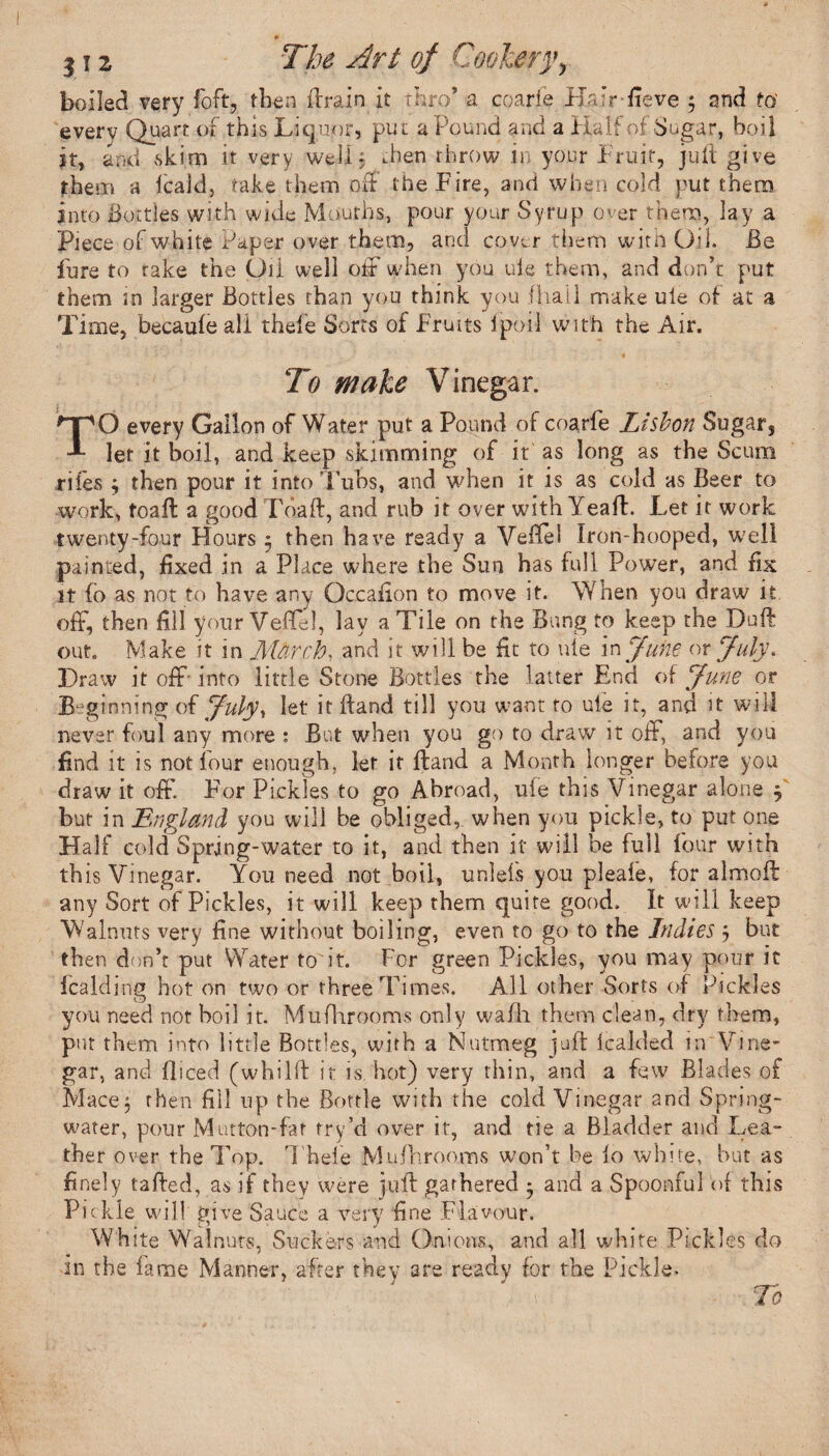 * j 12 The Art of Cookery, boiled very foft, then Brain it thro’ a coarfe Ifalr-fieve 5 and ta every Quart of this Liquor, put a Pound and a Half of Sugar, boil it, and skim it very well 3 .hen throw in your Fruit, juft give them a lcald, take them off the Fire, and when cold put them into dottles with wide Mouths, pour your Syrup over them, lay a Piece of white Paper over them, and cove r them with Od. Be Pure to take the Oil well off when you ule them, and don’t put them in larger Bottles than you think you ihail make uie of at a Time, becauieali thefe Sorts of Fruits Ipoil with the Air. To wake Vinegar. TO every Gallon of Water put a Pound of coarfe Lisbon Sugar, let it boil, and keep skimming of it as long as the Scum riles 3 then pour it into Tubs, and when it is as cold as Beer to work, foaB a good FoaB, and rub it over with Yeaft. Let it work twenty-four Hours 5 then have ready a Vefiel Iron-hooped, well painted, fixed in a Place where the Sun has full Power, and fix it fo as not to have any Occafion to move it. When you draw it off, then fill your Veflel, lay a Tile on the Bung to keep the Duff out. Make it in March, and it will be fit to uie in June or July* Draw it off- into little Stone Bottles the latter End of June or Beginning of July, let it Band till you want to ule it, and it will never foul any more : But when you go to draw it off, and you find it is not four enough, let ir Hand a Month longer before you draw it off’. For Pickles to go Abroad, uie this Vinegar alone 3 but in England you will be obliged,, when you pickle, to put one Half cold Spring-water to it, and then it will be full four with this Vinegar. You need not boil, uniefs you pleale, for almoft any Sort of Pickles, it will keep them quite good. It will keep Walnuts very fine without boiling, even to go to the Indies 3 but then don’t put Water to it. For green Pickles, you may pour it fealding hot on two or three Times. All other Sorts of Pickles you need not boil it. Mufhrooms only wafh them clean, dry them, put them into little Bottles, with a Nutmeg juft lealded in Vine¬ gar, and fliced (whilft it is. hot) very thin, and a few Blades of Mace3 then fill up the Bottle with the cold Vinegar and Spring- water, pour Mutton-fat fry’d over it, and tie a Bladder and Lea- ther over the Top. Thefe Mufhrooms won’t be lo white, but as finely tailed, as if they were juft gathered * and a Spoonful of this Pickle will' give Sauce a very fine Flavour. White Walnuts, Suckers and Onions, and all white Pickles do in the fame Manner, after they are ready for the Pickle.