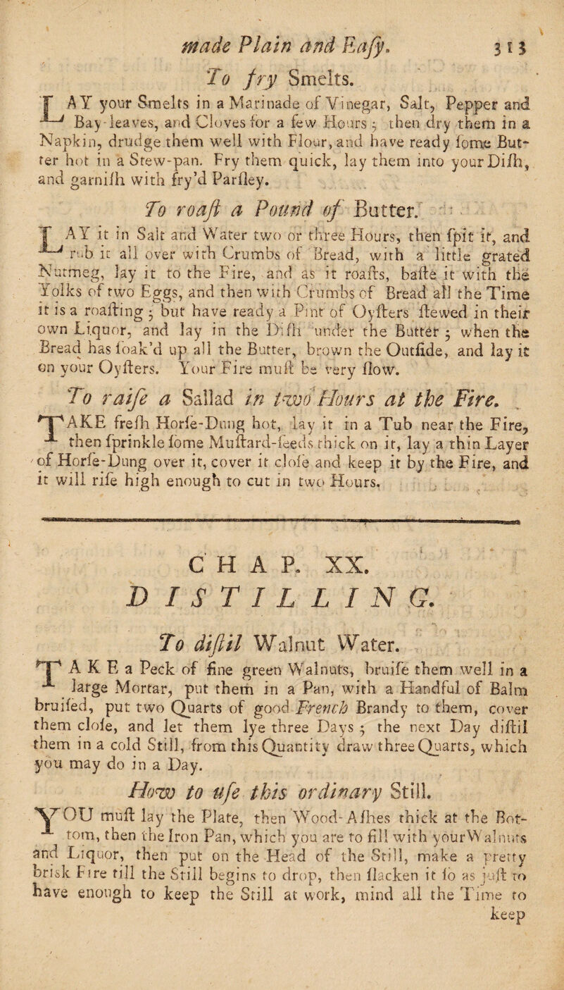 To fry Smelts. T AY your Smelts in a Marinade of Vinegar, Salt, Pepper and Bay leaves, and Cloves for a few Hours 3 then dry them in a Napkin, drudge them well with Flour, and have ready fome But¬ ter hot in a Stew-pan. Fry them quick, lay them into your Di/ll, and garnifh with fry’d Parfley. To roafi a Pound of Butter. I’ AY it in Salt and Water two or three Flours, then fpit it, and '*~Vrub it all over with Crumbs of Bread, with a little grated Nutmeg, lay it to the Fire, and as it roads, bade it with the Folks of two Eggs, and then with Crumbs of Bread all the Time it is a roaiting • but have ready a Pint of Cyders dewed in their own Liquor, and lay in the Di ill under the Butter 5 when the Bread has foak’d up all the Butter, brown the Outfide, and lay it on your Cyders. Your Fire mult be very flow. To raife a Sallad in two Hours at the Fire. *T'AKE frefh Horfe-Dung hot, lay it in a Tub near the Fire? **■ then fprinkle fome Mudard-feeds thick on it, lay a thin Layer of Horfe-Dung over it, cover it dole and keep it by the Fire, and it will rife high enough to cut in two Hours. CHAP, XX. D I S T I L L I N G. To diftil Walnut Water. TAKEa Peck of fine green Walnuts, bruife them well in a **■ large Mortar, put them in a Pan, with a Handful of Balm bruifed, put two Quarts of good French Brandy to them, cover them dole, and let them lye three Days ; the next Day didil them in a cold Still, from this Quantity draw three Quarts, which you may do in a Day. How to ufe this ordinary Still. \7E>U mud lay the Plate, then Wood- Afhes thick at the Bot¬ tom, then the Iron Pan, which you are to fill with yourWalnnts and Liquor, then put on the Head of the Still, make a pretty brisk fire till the Still begins to drop, then flacken it fo as jud ro have enough to keep the Still at work, mind all the Time to keep
