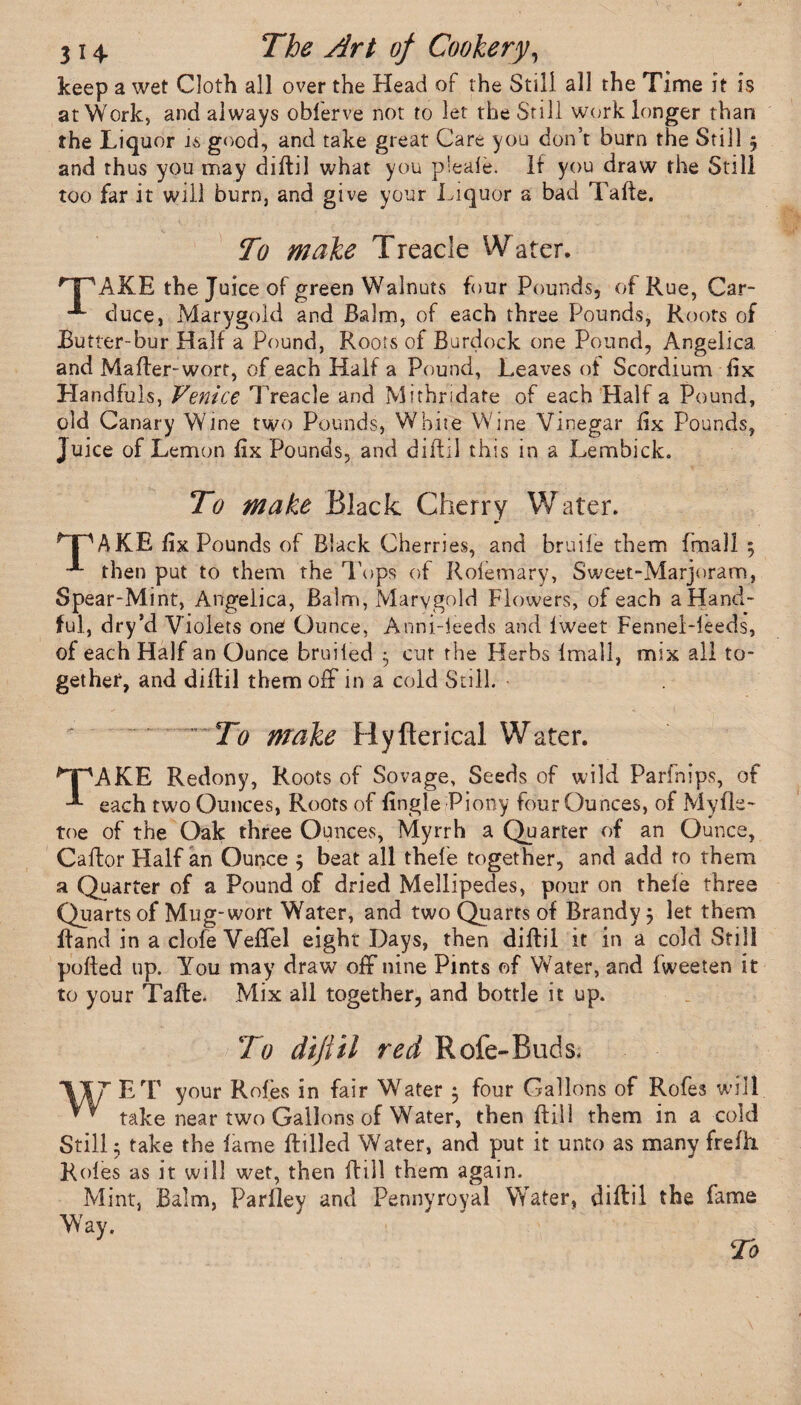 keep a wet Cloth all over the Head of the Still all the Time it is at Work, and always oblerve not to let the Still work longer than the Liquor is good, and take great Care you don’t burn the Still 5 and thus you may diftil what you p'eale. if you draw the Still too far it will burn, and give your Liquor a bad Tafte. To make Treacle Water. r pAKE the Juice of green Walnuts four Pounds, of Rue, Car- *■ duce, Marygold and Balm, of each three Pounds, Roots of Butter-bur Half a Pound, Roots of Burdock one Pound, Angelica and Mafter-wort, of each Half a Pound, Leaves of Scordium fix Handfuls, Venice Treacle and Mithridate of each Half a Pound, old Canary Wine two Pounds, White Wine Vinegar iix Pounds, Juice of Lemon iix Pounds, and diftil this in a Lembick. To make Black Cherry Water. ^TPAKE iix Pounds of Black Cherries, and bruiie them frnall $ “** then put to them the Tops of Rolemary, Sweet-Marjoram, Spear-Mint, Angelica, Balm, Marygold Flowers, of each a Hand¬ ful, dry’d Violets one Ounce, Anni-ieeds and iweet Fennel-leeds, of each Half an Ounce bruited 5 cut the Herbs imall, mix all to¬ gether, and diitil them off in a cold Still. To make Hyfterical Water. ^PAKE Redony, Roots of Sovage, Seeds of wild Parfnips, of each two Ounces, Roots of Engle Piony four Ounces, of Myfle- toe of the Oak three Ounces, Myrrh a Quarter of an Ounce, Cailor Half an Ounce $ beat all thefe together, and add to them a Quarter of a Pound of dried Mellipedes, pour on theie three Quarts of Mug-wort Water, and two Quarts of Brandy j let them Band in a clofe Veffel eight Days, then diftil it in a cold Still puffed up. You may draw off nine Pints of Water, and iweeten it to your Taile. Mix all together, and bottle it up. To diftil red Rofe-Buds. VTT ET your Rofes in fair Water $ four Gallons of Rofes will take near two Gallons of Water, then ftill them in a cold Still; take the lame {filled Water, and put it unto as many frefh. Roles as it will wet, then ftill them again. Mint, Balm, Parlley and Pennyroyal Water, diftil the fame Way.