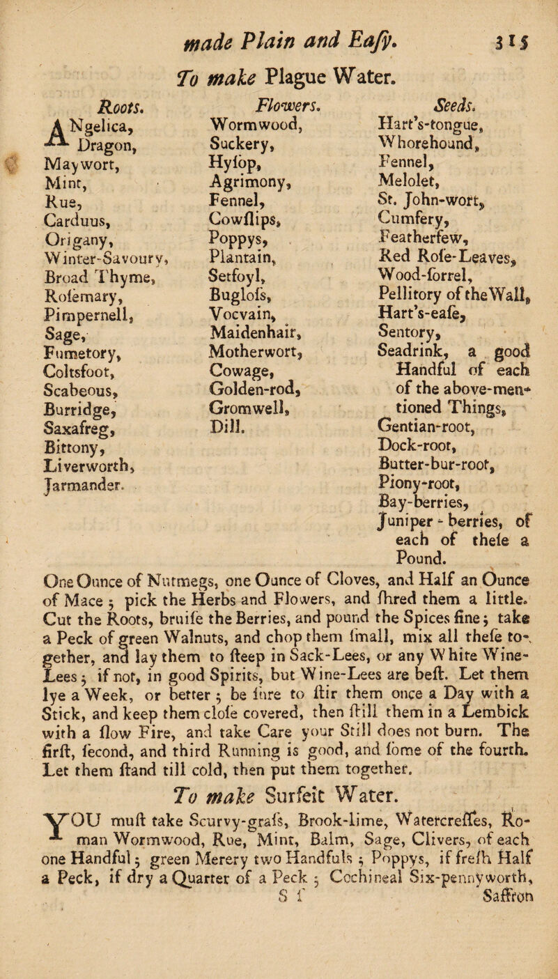 To male Plague Water. Seeds. Hart’s-tongue, Whorehound, Fennel, Melolet, St. John-wort, Cumfery, Featherfew, Red Role-Leaves* Wood-forrel, Pellitory of the Wall, Hart’s-eale, Sentory, Seadrink, a good Handful of each of the above-met!*** tioned Things, Gentian-root, Dock-root, Butter-bur-root, Piony-root, Bay-berries, Juniper - berries, of each of theie a Pound. One Ounce of Nutmegs, one Ounce of Cloves, and Half an Ounce of Mace * pick the Herbs and Flowers, and fhred them a little. Cut the Roots, bruife the Berries, and pound the Spices fine* take a Peck of green Walnuts, and chop them fmall, mix all thefe to¬ gether, ancf lay them to Beep in Sack-Lees, or any White Wine- Lees * if not, in good Spirits, but Wine-Lees are beB. Let them lye a Week, or better * be fare to Bir them once a Day with a Stick, and keep them dole covered, then fhill them in a Lembick with a Bow Fire, and take Care your Still does not burn. The Hrft, fecond, and third Running is good, and fbme of the fourth. Let them Band till cold, then put them together. To male Surfeit Water. \FQXJ muB take Scurvy-grafs, Brook-lime, Watercreftes, Ro- man Wormwood, Rue, Mint, Balm, Sage, Clivers, of each one Handful 5 green Merery two Handfuls * Poppys, if frelh Half a Peck, if dry a Quarter of a Peck , Cochineal Six-pennyworth, S 1' Saffron Roofs. May wort, Mint, Rue, Carduus, Origany, Winter-Savoury, Broad Thyme, Roiemary, Pimperneli, Sage, Fumetory, Coltsfoot, Scabeous, Burridge, Saxafreg, Bittony, Liver worth, Jarmander. Flowers. Wormwood, Suckery, Hylop, Agrimony, Fennel, Cowflips, Poppys, Plantain, Setfoyl, Buglofs, Vocvain, Maidenhair, Motherwort, Cowage, Golden-rod, Gromwell, Dill.