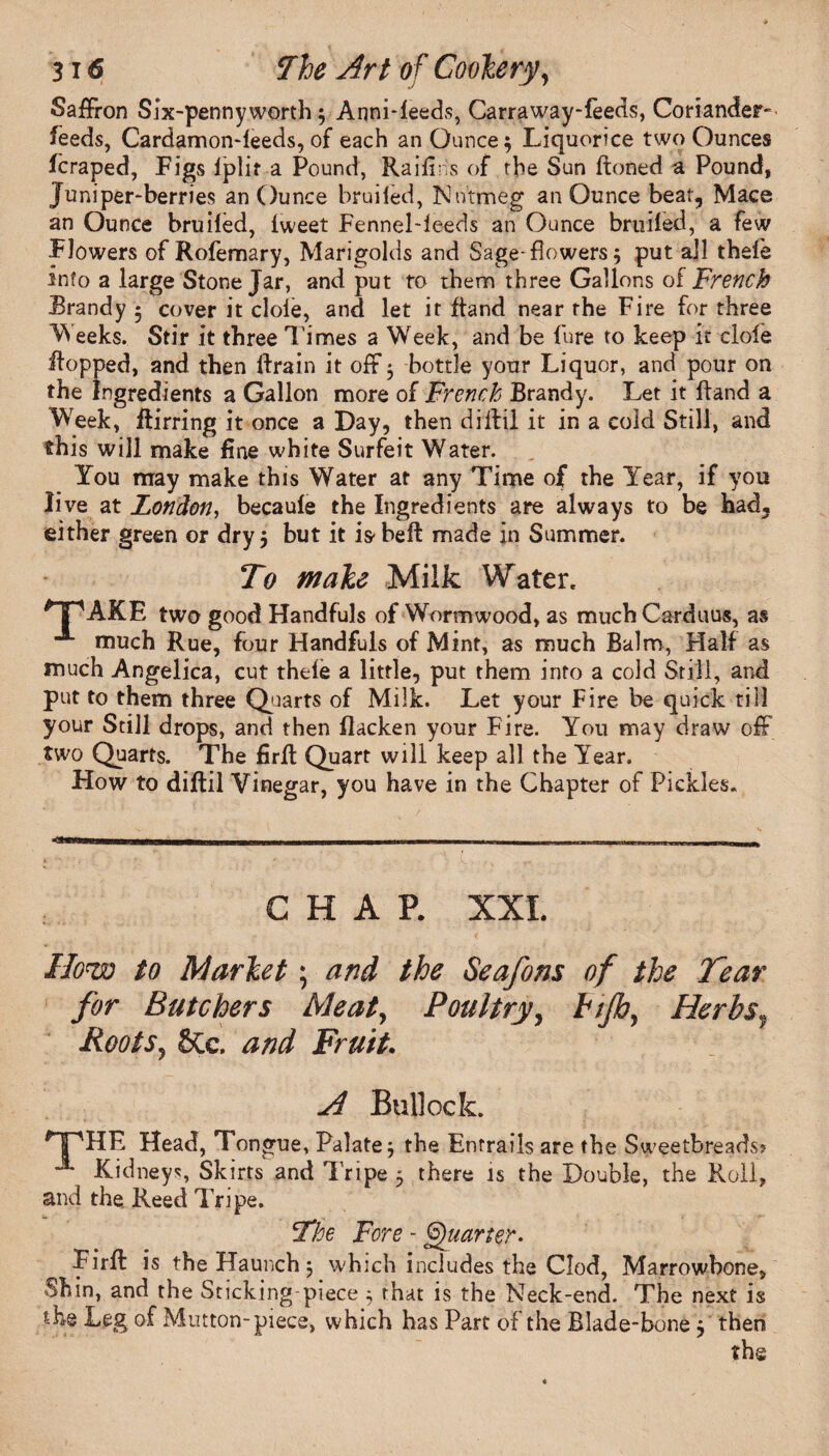 Saffron Six-pennyworth 3 Anni-ieeds, Carraway-feeds, Coriander- feeds, Cardamon-leeds, of each an Ounce} Liquorice two Ounces fcraped, Figs Iplif a Pound, Raifiiis of the Sun ftoned a Pound, Juniper-berries an Ounce bruiled, Nutmeg an Ounce beat, Mace an Ounce bruifed, iweet FenneMeeds an Ounce bruiled, a few Flowers of Rofemary, Marigolds and Sage-flowers 3 put all thele info a large Stone Jar, and put to them three Gallons of French Brandy 5 cover it dole, and let it Hand near the Fire for three Weeks.. Stir it three Times a Week, and be lure to keep it dole Hopped, and then ftrain it off 3 bottle your Liquor, and pour on the Ingredients a Gallon more of French Brandy. Let it Hand a Week, Hirring it once a Day, then diffil it in a cold Still, and this will make fine white Surfeit Water. You may make this Water at any Time of the Year, if you live at London, becaule the Ingredients are always to be had, either green or dry} but it is-belt made in Summer. To make Milk Water. *TpAKF, two good Handfuls of Wormwood, as much Carduus, as -®- much Rue, four Handfuls of Mint, as much Balm, Half as much Angelica, cut thele a little, put them into a cold Still, and put to them three Quarts of Milk. Let your Fire be quick till your Still drops, and then flacken your Fire. You may draw off two Quarts. The firfi Quart will keep all the Year. How to diffil Vinegar, you have in the Chapter of Pickles. CHAP. XXL How to Market; and the Seafons of the Tear for Butchers Meat, Poultry, Ftp, Herbs, Roots, §Ce. and Fruit. A Bullock. HPHF Head, Tongue, Palate} the Entrails are the Sweetbreads? “** Kidneys, Skirts and Tripe 3 there is the Double, the Roll, and the. Reed Tripe. The Fore - Quarter - Firfi: is the Haunch 3 which includes the Clod, Marrowbone, Shin, and the Sticking-piece 3 that is the Neck-end. The next is the Leg, of Mutton-piece, which has Part of the Blade-bone } then the