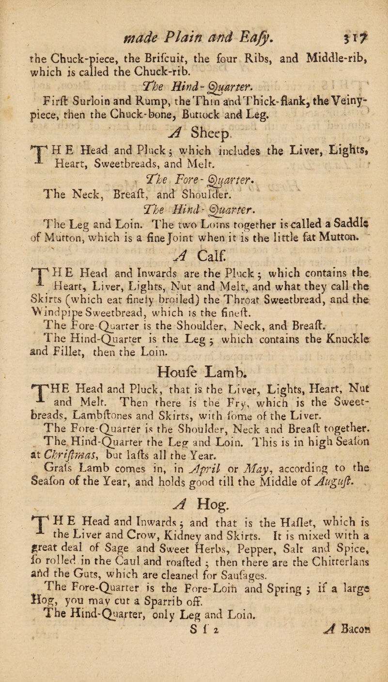 the Chuck-piece, the Brifcuit, the four Ribs, and Middle-rib, which is called the Chuck-rib. The Hind-Quarter. Firft Surloin and Rump, the Thin and Thick-flank, the Veiny- piece, then the Chuck-bone, Buttock and Leg. A Sheep, pp H E Head and Pluck $ which includes the Liver, Lights, **- Heart, Sweetbreads, and Melt. - I ? The Fore- Quarter • The Neck, Breaft, and Shoulder. The Hind- Quarter. The Leg and Loin. The two Loins together is called a Saddle of Mutton, which is a fine Joint when it is the little fat Mutton. A CalC Op H E Head and Inwards are the Pluck; which contains the Pleart, Liver, Lights, Nut and Melt, and what they call the Skirts (which eat finely broiled) the Throat Sweetbread, and the VVindpipe Sweetbread, which is the fineft. The Fore Quarter is the Shoulder, Neck, and Breafh The Hind-Quarter is the Leg ; which contains the Knuckle and Fillet, then the Loin. Houfe Lamb. ^y'HE Head and Pluck, that is the Liver, Lights, Heart, Nut and Melt. Then there is toe Fry, which is the Sweet¬ breads, La mb Hones and Skirts, with lome of the Liver. The Fore-Quarter is the Shoulder, Neck and Bread: together. The Hind-Quarter the Leg and Loin. This is in high Sealon at Chriftmas, but lads all the Year. Grafs Lamb comes in, in ,/lpril or May, according to the Seafon of the Year, and holds good till the Middle of Augufi. A Hog. T* H E Head and Inwards; and that is the Haflet, which is A the Liver and Crow, Kidney and Skirts. It is mixed with a great deal of Sage and Sweet Herbs, Pepper, Salt and Spice, lb rolled in the Caul and roafted ; then there are the Chirrerlans ahd the Guts, which are cleaned for Saufages. The Fore-Quarter is the Fore-Loin and Spring ; if a large Hog, you may cut a Sparrib off. T he Hind-Quarter, only Leg and Loin.