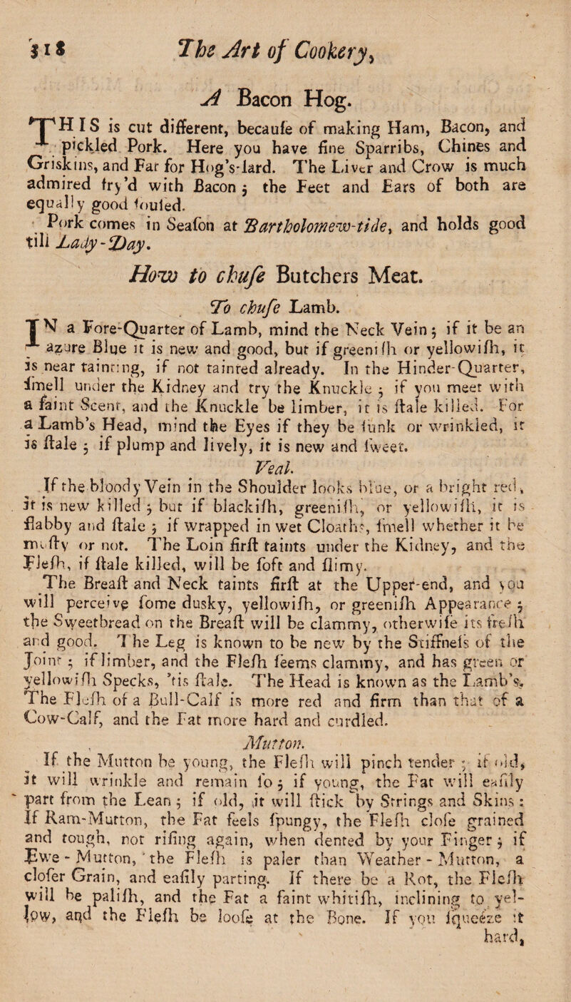 Bacon Hog. npHIs is cut different, becaufe of making Ham, Bacon, and pickled Pork. Here you have line Sparribs, Chines and Griskins, and Far for HogVlard. The Livtr and Crow is much admired fry’d with Bacon $ the Feet and Ears of both are equally good fouled. Pork comes in Seafon at *B aYtholomew-tide * and holds good till Lady-TJay. How to chufe Butchers Meat. To chufe Lamb. TV a Fore-Quarter of Lamb, mind the Neck Vein 5 if it be an azure Blue it is new and good, but if greenifh or yellowifh, it is near tainting, if not tainted already. In the Hinder-Quarter, imell under the Kidney and try the Knuckle • if you meet with a faint Scent, and the Knuckle be limber, it is dale killed. For a Lamb’s Head, mind the Eyes if they be funk or wrinkled, it is dale , if plump and lively, it is new and fweet. Veal Jf the bloody Vein in the Shoulder looks blue, or a bright red, it is new killed j but if blackifh, greenifh, or yellowifh, it is flabby and dale ; if wrapped in wet Cloath?, fmell whether it be rm dy or not. The Loin fird taints under the Kidney, and the Fiefh, if dale killed, will be foft and flimy. The Bread and Neck taints ffrft at the Upper-end, and \ou will perceive home dusky, yellowifh, or greenifh Appearance 5 the Sweetbread on the Bread will be clammy, otherwile its freJh. ai d good. '1 he Leg is known to be new by the StifFnels of the Joint • if limber, and the Fiefh feems clammy, and has green or yellowifh Specks, bis dale. The Head is known as the Lamb’s. The Fiefh of a Bull-Calf is more red and firm than that of a Cow-Calf, and the Fat more hard and curdled. Mutton. If the Mutton be young, the Fiefh will pinch tender ; it old* It will wrinkle and remain fo 5 if young, the Fat will eafdy part from the Lean ; if old, \it will dick by Strings and Skins: If Ram-Mutton, the Fat feels fpungy, the Fiefh dole grained and tough, not riling again, when dented by your Finger $ if Jiwe - Mutton, ' the Fiefh is paler than Weather - Mutton, a. clofer Grain, and eafily parting. If there be a Rot, the Fiefh will be palilh, and the Fat a faint whitifh, inclining to yel¬ low, aqd the Fiefh be loofe at the Bone. If you iqueeze it