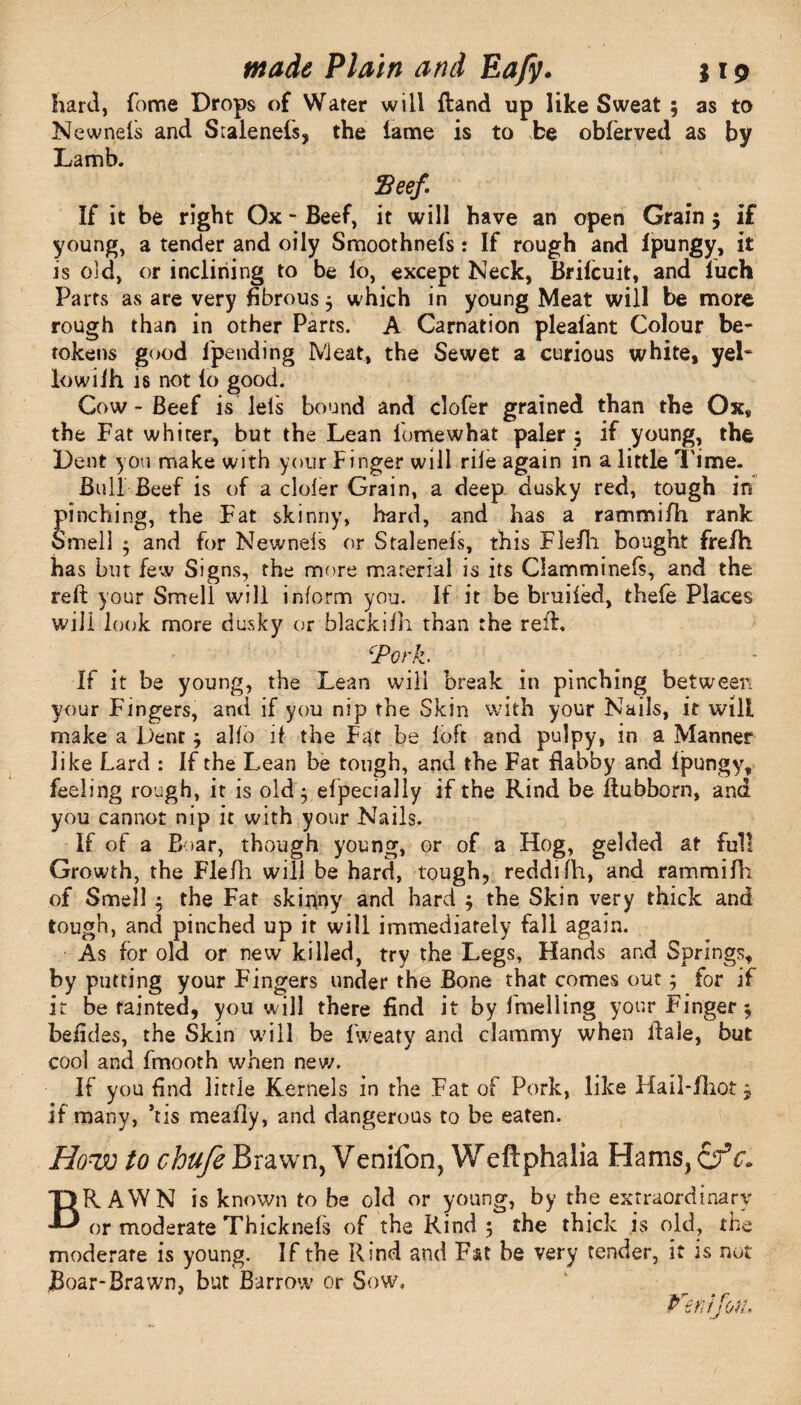 hard, fome Drops of Water will {land up like Sweat ; as to Newnels and Scalenefs, the lame is to be obferved as by Lamb. Beef If it be right Ox - Beef, it will have an open Grain 5 if young, a tender and oily Smoothnefs: If rough and lpungy, it is old, or inclining to be lo, except Neck, Brifcuit, and luch Parts as are very fibrous $ which in young Meat will be more rough than in other Parts. A Carnation plealant Colour be¬ tokens good (pending Meat, the Sewet a curious white, yeP lowilh is not lo good. Cow - Beef is lels bound and clofer grained than the Ox, the Fat whiter, but the Lean lomewhat paler 5 if young, the Dent you make with your Finger will rile again in a little l ime. Bull Beef is of a cloler Grain, a deep dusky red, tough in pinching, the Fat skinny, hard, and has a rammifh rank Smell $ and for Newnels or Stalenels, this Fle/li bought fre/h has but few Signs, the more material is its Clamminefs, and the reft your Smell will inform you. If it be bruiled, thefe Places will look more dusky or blackiih than the reft. ‘Pork. If it be young, the Lean will break in pinching between your Fingers, and if you nip the Skin with your Nails, it will make a Dent * alio if the Fat be loft and pulpy, in a Manner like Lard : If the Lean be tough, and the Fat flabby and lpungy, feeling rough, it is old ; efpecially if the Rind be ftubborn, and you cannot nip it with your Nails. If of a Boar, though young, or of a Hog, gelded at full Growth, the Flefh will be hard, tough, reddilh, and rammifh of Smell j the Fat skinny and hard $ the Skin very thick and tough, and pinched up it will immediately fall again. As for old or new killed, try the Legs, Hands and Springs, by putting your Fingers under the Bone that comes out; for if it be fainted, you will there find it by fmelling your Finger^ beiides, the Skin will be fweaty and clammy when ftale, but cool and fmooth when new. If you find little Kernels in the Fat of Pork, like Hail-fhot 3 if many, ’tis meafly, and dangerous to be eaten. How to chufe Brawn, Venifon, Weftphalia Hams, &c. BRAWN is known to be old or young, by the extraordinary or moderate Thicknels of the Rind 5 the thick is old, the moderare is young. If the Rind and Fat be very tender, it is not Boar-Brawn, but Barrow or Sow, Venifon,