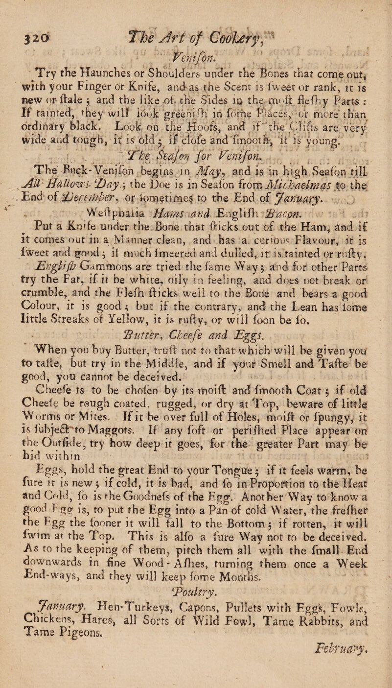 Venifon. Try the Haunches or Shoulders under the Bones that come out, with your Finger or Knife, and as the Scent is fweet or rank, it is new or ffcale \ and the like of the Sides 10 the moft flefh.y Parts : If tainted, they will1 look greeni Hi in forhe Places, or more' than ordinary black. Look on the Hoofs, and if the Clifts are very wide and tough, it is old * if ctofe and ft noorb, it is young. The Secijon for Venifon, The Buck-Venifon begins in May, and is in high Seafon till All Hallows- Tay.j the Doe is in Seaion {tom Michaelmas to the . End of ^December ^ or Sometimes to the End of January. Wedpbaiia Hams and Engltfh ‘Bacon. Put a Knife under the Bone that flicks out of the Ham, and if it comes out in a Manner clean, and has a curious Flavour, it is Iweet and good} if much imeered and dulled, it is,fainted or ruffy. Englifh Gammons are tried the fame Way 5 and for other Parts try the Fat, if it be white, oily in feeling, and does not break or crumble, and the Flefh flicks well to the Bone and bears a good Colour, it is good ; but if the contrary, and the Lean has tome little Streaks of Yellow, it is rufty, or will foon be lo. Butter, Cheefe and Eggs. When you buy Butter, trail not to thatwhich will be given you to talte, but try in the Middle, and if your Smell and Tafte be good, you cannot be deceived. Cheefe is to be chofen bv its mot ft and frnooth Coat 5 if old Ch eele be rough coated, rugged, or dry at Top, beware of little Worms or Mites. If it be over full of Holes, moiff or fpungy, it is fubje£Eto Maggots. If any foft or perifhed Place appear on the Out fide, try how deep it goes, for the greater Part may be hid within Eggs, hold the great End to your Tongue; if it feels warm, be fure it is new; if cold, it is bad, and io in Proportion to the Heat and Cold, fo is rheGoodnefs of the Egg. Another Way to know a good F go- is, to put the Egg into a Pan of cold Water, the frefher the Fgg the looner it will fall to the Bottom 5 if rotten, it will fwim at the Top. This is alfo a fure Way not to be deceived. As to the keeping of them, pitch them all with the fmall End downwards in fine Wood-Allies, turning them once a Week End-ways, and they will keep fome Months. iPoultry. January. Hen-Turkeys, Capons, Pullets with Eggs, Fowls, Chickens, Hares-, all Sorts of Wild Fowl, Tame. Rabbits, and Tame Pigeons. February.