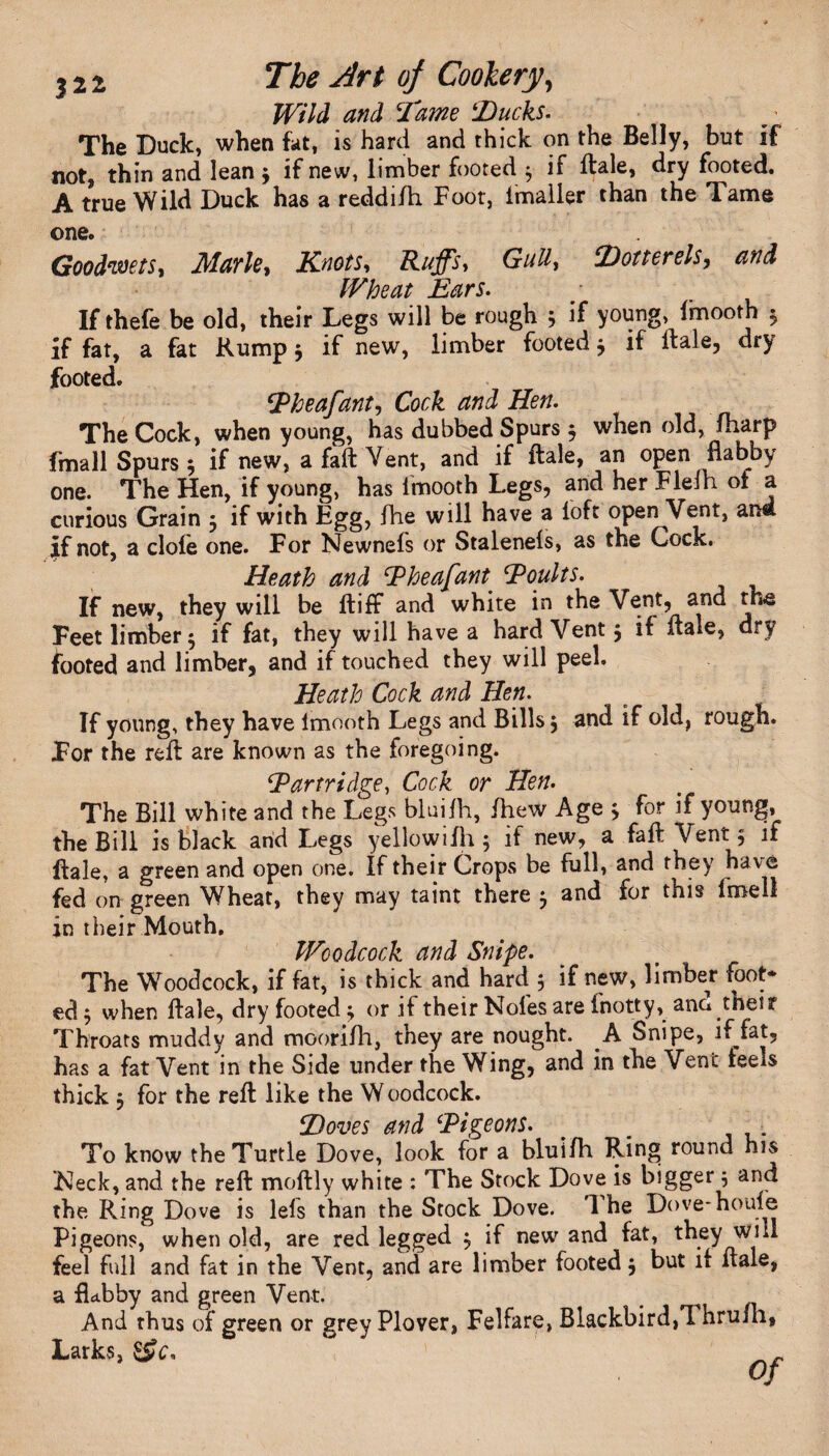Wild and Dame ‘Ducks. The Duck, when fat, is hard and thick on the Belly, but if not, thin and lean $ if new, limber footed $ if ftale, dry footed. A true Wild Duck has a reddilh Foot, lmaller than the Tame one. Goodwets, Marie, Knots, Ruffs, Gull, Dotterels, Wheat Ears. If thefe be old, their Legs will be rough 5 if young, imooth 3 if fat, a fat Rump $ if new, limber footed $ if dale, dry footed. \Pheafant, Cock and Hen. The Cock, when young, has dubbed Spurs 5 when old, fharp fmall Spurs $ if new, a fall Vent, and if ftale, an open flabby one. The Hen, if young, has Imooth Legs, and her Fleih of a curious Grain 3 if with Egg, fhe will have a loft open Vent, and if not, a dole one. For Newnefs or Stalenels, as the Cock. Heath and Pheafant Poults. If new, they will be ftiff and white in the Vent, and the Feet limber 5 if fat, they will have a hard Vent 5 if ftale, dry footed and limber, and if touched they will peel. Heath Cock and Hen. If young, they have Imooth Legs and Bills 5 and if old, rough. For the reft are known as the foregoing. Partridge, Cock or Hen. The Bill white and the Legs bluilh, fhew Age j for if young, the Bill is black and Legs yellowiIh 5 if new, a fall Vent 5 if ftale, a green and open one. If their Crops be full, and they have fed on green Wheat, they may taint there ^ and for this fmell in their Mouth. Woodcock and Snipe. The Woodcock, if fat, is thick and hard 3 if new, limber foot* ed} when ftale, dry footed; or if their Noles are inotty, ana thes r Throats muddy and moorilh, they are nought. A Snipe, if fat, has a fat Vent in the Side under the Wing, and in the Vent feels thick 5 for the reft like the Woodcock. Doves and Pigeons. To know the Turtle Dove, look for a bluilh Ring round his Neck, and the reft moftly white : The Stock Dove is bigger 5 and the Ring Dove is lels than the Stock Dove. The Dove-houle Pigeons, when old, are red legged $ if new and fat, they will feel full and fat in the Vent, and are limber footed j but if ftale, a flabby and green Vent. And thus of green or grey Plover, Felfare, Blackbird,! hruih, Larks,