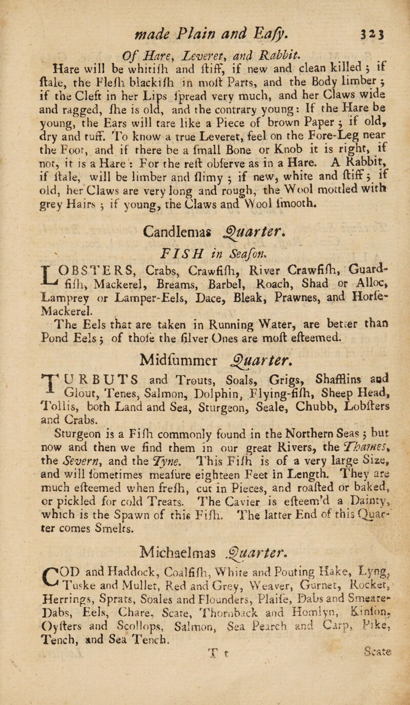 Of Hare, Leveret, Rabbit. Hare will be whirilh and ft iff, if new and clean killed $ if ftale, the Flefh blackifh in moft Parts, and the Body limber 5 if the Cleft in her Lips fpread very much, and her Claws wide and ragged, fhe is old, and the contrary young: If the Hare be young, the Ears will tare like a Piece of brown Paper $ if old, dry and tuff. To know a true Leveret, feel on the Fore-Leg near the Foot, and if there be a fmali Bone or Knob it is right, if not, it is a Hare : For the reft obferve as in a Hare. A Rabbit, if ftale, will be limber and (limy $ if new, white and ftiff > if old, her Claws are very long and rough, the Wool mottled with grey Hairs $ if young, the Claws and Wool fmooth. Candlemas Quarter*, FISH in Seafon. T OBSTERS, Crabs, Crawfilli, River Crawfifh, Guard- JL* Mackerel, Breams, Barbel, Roach, Shad or Alloc, Lamprey or Lamper-Eels, Dace, Bleak, Prawnes, and Horfe- Mackerel. The Eels that are taken in Running Water, are better than Pond Eels $ of thole the filver Ones are moft efteemed. Midfummer Quarter. np V R B U T S and Trouts, Soals, Grigs, ShafRins aocf Glout, Tenes, Salmon, Dolphin, Flying-fifh, Sheep Head, Tollis, both Land and Sea, Sturgeon, Seale, Chubb, Lobfters and Crabs. Sturgeon is a Fifh commonly found in the Northern Seas, but now and then we find them in our great Rivers, the ’Thames* the Severny and the Tyne. This Filh is of a very large Size, and will lometimes meaiure eighteen Feet in Length. They are much efteemed when frefh, cut in Pieces, and roafted or baked* or pickled for cold Treats. The Cavier is efteem’d a Dainty, which is the Spawn of this Fifh. The latter End of this Quae-* ter comes Smelts. Michaelmas Quarter. /^OD and Haddock, Coalfifh, White and Pouting Hake, Lyng? Tuske and Mullet, Red and Grey, Weaver, Gurnet, Rocket, Herrings, Sprats, Scales and Flounders, Plaife, Dabs and Smeare* Dabs, Eels, Chare, Scare, Thornback and Hornlyn, Kinlnn, Oyfters and Scollops, Salmon, Sea Pearch and Carp, Pike, Tench, and Sea Tench. X t Scat©