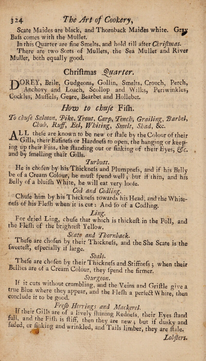 Scate Maides are black, and Thornback Maides white. Grg^p Bafs comes with the Mullet. In this Quarter are fine Smelts, and hold till after Chriftmas. There are two Sorts of Mullets, the Sea Mullet and River Mullet, both equally good. Chriftmas .Quarter. TP\QREY, Brile, Gudgeons, Goliin, Smelts, Crouch, Perch, Anchovy and Loach, Scollop and Wilks, Periwinkles, Cockles, Muffeis, Geare, Bearbet and Hollebet. How to chufe Filh. To chufe Salmon, Tike, Trout, Carp, Tench, Grailing, Barbel, Chub, Ruff, Eel, Whiting, Smelt, Shad, &c. L thele are known to be new or Bale by the Colour of their Gills, their Eafinels or Hardnefs to open, the hanging or keep¬ ing up their Fins, the Handing out or finking of their Eyes, &c. and by imelling their Gills. Turbutt. He is chofen by his Thickneis and Plumpnefs, and if his Belly be of a Cream Colour, he nraft f pend well- but if thin, and his Belly of a bluifh White, he will eat very looie. Cod and Codling. Chufe him by his Thickneis towards his Head, and the White¬ ns of his Flefh when it is cut: And fo of a Codling. Ling. For dried Ling, chufe that which is thickeft in the Poll, and the Eiefh of the brighteft Yellow. Scat# and Thornback. v 3/e c^°ffn T&icknefs, and the She Scate is the tweeteft, elpecially if large. So ah. Thefe are chofen by their Thicknefs and Stiffnefs ; when their Bellies are of a Cream Colour, they l’pend the firmer. Sturgeon. If It cuts without crumbling, and the Veins and Griftle give a true Blue where they appear, and the Flefh a perfeH White! then conclude n to be good. Tf , . Frefi Herrings and Mackerel full l.fAhPi?vre-'°n?J!,Ve'y J1lininS Kedneis, their Eyes ftand faded3w rhl 1 ,hey are 'lew; but if dusky and faded, or finking and wrinkled, and Tails limber, they are ftale. Zobffers.