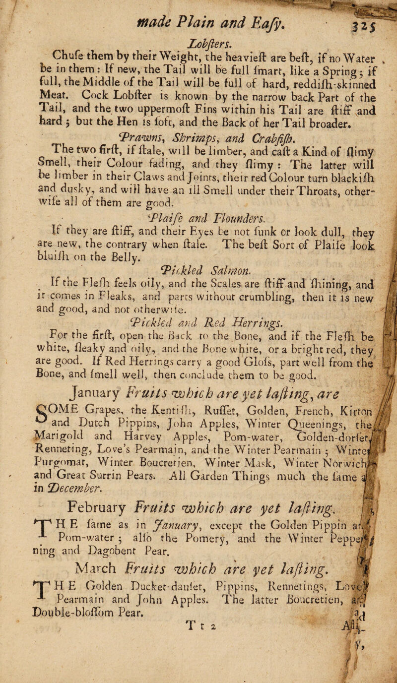 Lobfters. Chufs them by their Weight, the heavieft are belt, if no Water be in them: If new, the Tail will be full 1'mart, like a Springy if full, the Middle of the Tail will be full of hard, reddilh-skinned Meat. Cock Lobfter is known by the narrow back Part of the Tail, and the two uppermoft Fins within his Tail are ftiff and hard $ but the Hen is loft, and the Back of her Tail broader. ‘Prawns, Shrimps, and Crabfijh. The two firft, if Hale, will be limber, and call a Kind of f]imy Smell, their Colour fading, and they flimy : The latter will be limber in their Claws and Joints, their red Colour turn blackifh and dusky, and will have an ill Smell under their Throats, other- wile all of them are good. ‘Plaife and Flounders. If they are Itiff, and their Eyes be not funk or look dull, they are new, the contrary when Hale. The bell Sort of Plaife look bluifh. on the Belly. jPickled Salmon. If the Fie Hi feels oily, and the Scales are ftiff and fhining, and it comes in Fleaks, and parts without crumbling, then it is new and good, and not otherwile. Pickled and Red Herrings. For the firft, open the Back to the Bone, and if the Flefh be white, Beaky and oily, and the Bone white, ora bright red, they are good. If Red Herrings carry a good Glofs, part well from the Bone, and fmell well, then conclude them to be good. January Fruits cwhich are yet lafling, are QOME Grapes, the Kentifli, Ruflef, Golden, French, Kirton L' and Dutch Pippins, John Apples, Winrer Queenings, the Marigold and Harvey Apples, Pom-water, Golden-dor ietji Renneting, Love’s Pearmain, and the Winter Pearmain • WinteJP Purgomar, Winter Boucrerien, Winter Mask, Winter Norwichft and Great Surrin Pears. All Garden Things much the lame afe in 2)ec ember. February Fruits which are yet lafling, THE lame as in January, except the Golden Pippin ai Pom-water • alio the Pomery, and the Winter Peppejfi ning and Dagobent Pear. March Fruits which are yet lafling. HP H E Golden Ducker-dauiet, Pippins, Rennetings, Love,1 Pearmain and John Apples. The latter Boucretien, a tv .Double-blolTom Pear. I y> fl T t 2