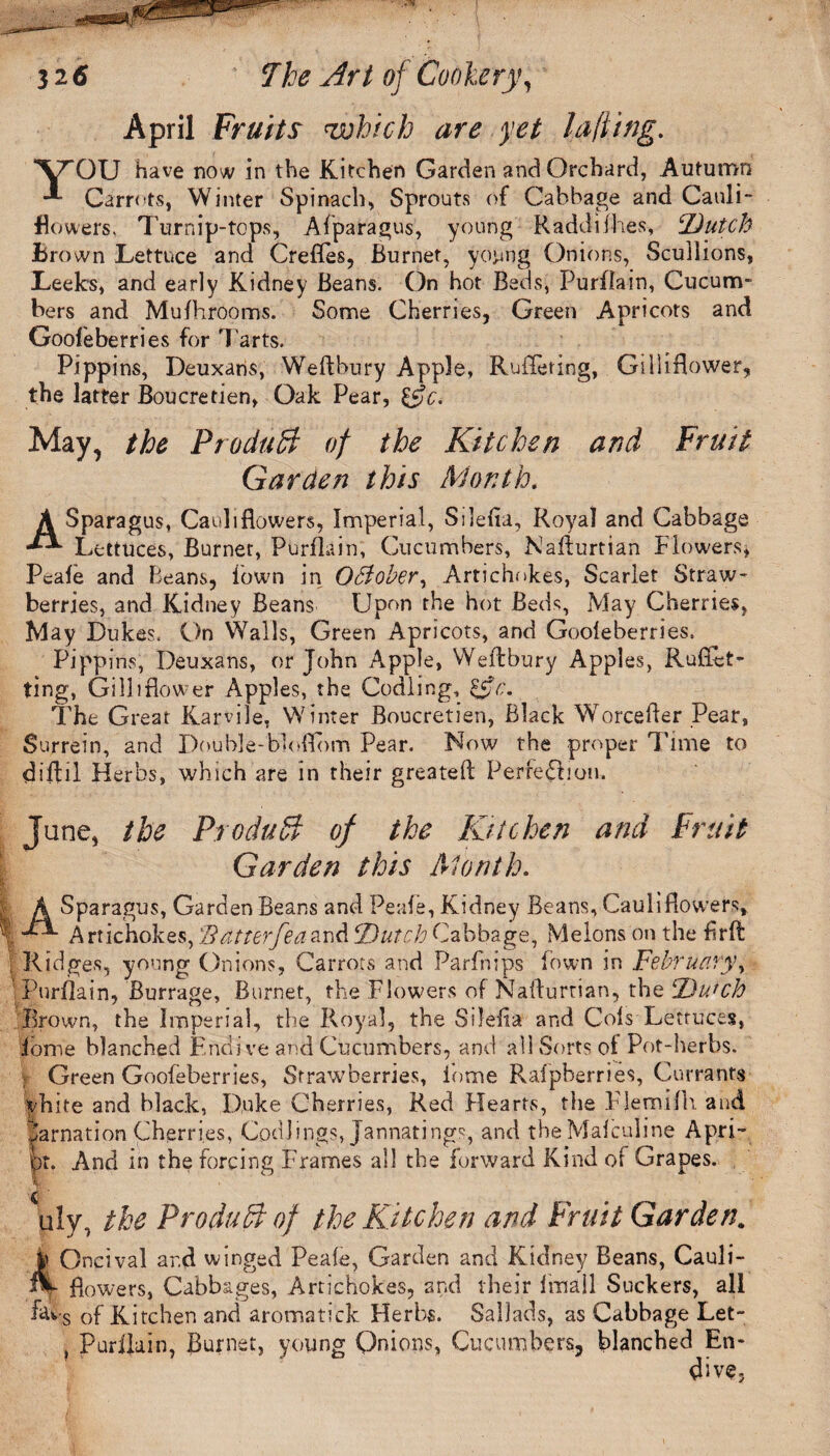 Y' Asr 32 6 7he Art of Cookery, April Fruits which are yet la/iing. GU have now in the Kitchen Garden and Orchard, Autumn Carrots, Winter Spinach, Sprouts of Cabbage and Cauli¬ flowers. Turnip-tops, Afparagus, young Raddifh.es, ‘Dutch Brown Lettuce and Crefles, Burnet, yojang Onions, Scullions, Leeks, and early Kidney Beans. On hot Beds, Purflain, Cucum¬ bers and Mufhrooms. Some Cherries, Green Apricots and Goofeberries for Tarts. Pippins, Deuxans, Weftbury Apple, Ruffeting, Gilliflower, the latter Boucretien, Oak Pear, May, the Produtt of the Kitchen and Fruit Garden this Month. paragus, Cauliflowers, Imperial, Silefia, Royal and Cabbage Lettuces, Burner, Purflain, Cucumbers, Nafkmian Flowers, Peafe and Beans, lown in OBober, Artichokes, Scarlet Straw¬ berries, and Kidney Beans Upon the hot Beds, May Cherries, May Dukes. On Walls, Green Apricots, and Gooleberries, Pippins, Deuxans, or John Apple, Weftbury Apples, Rufixt- ting, Gi Hi flower Apples, the Codling, &c. The Great Karvile, Winter Boucretien, Black Worcefler Pear, Surrein, and Double-bloffbm Pear. Now the proper Time to diflil Herbs, which are in their greatefl Perredbon. June, the Produff; of the Kitchen and Fruit Garden this Month. A Sparagus, Garden Beans and Peafe, Kidney Beans, Cauliflowers, Artichokes, 'Bdtterfeaand ‘Dutch Cabbage, Melons on the flrft l Ridges, young Onions, Carrots and Parfhips lown in February, Purflain, Burrage, Burnet, the Flowers of Nafturtian, the Dutch Brown, the Imperial, the Royal, the Silefla and Cols Lettuces, fame blanched Endive and Cucumbers, and all Sorts of Pot-herbs. Green Goofeberries, Strawberries, Pome Ralpberries, Currants yhite and black, Duke Cherries, Red Hearts, the FJemilh and tarnation Cherries, Codlings, Jannatings, and theMalculine Apri- ipt. And in the forcing Frames all the forward Kind of Grapes. uly, the Product of the Kitchen and Fruit Garden. h Oncival ar.d winged Peafe, Garden and Kidney Beans, Cauli- ft- flowers, Cabbages, Artichokes, and their fmail Suckers, all favs of Kitchen and aromatick Herbs. Sallads, as Cabbage Let- , Purflain, Burnet, young Onions, Cucumbers, blanched En¬ dive,