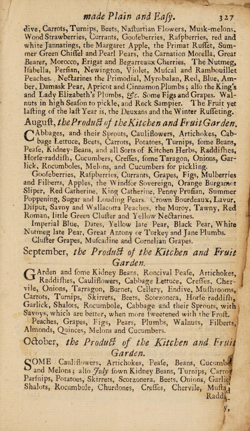 dive, Carrots, Turnips, Beets, Nailurtian Flowers, Musk-melons* Wood Strawberries, Currants, Gooleberries, Rafpberries, red and white Jannatings, the Margaret Apple, the Primat Ruifet, Sum¬ mer Green Chiflel and Pearl Pears, the Carnation Morelia, Great Bearer, Morocco, Erigat and Begarreaux Cherries. The Nutmeg, Ifabella, Perfian, Newington, Violet, Mulcal and Rambouillet Peaches., Neffarines the Primodial, Myrobalan, Red, Blue, Am¬ ber, Damask Pear, Apricot and Cinnamon Plumbs $ alio the King’s and Lady Elizabeth’s Plumbs, Some Figs and Grapes. Wal¬ nuts in high Seafon to pickle, and Rock Sampier. The Fruit yet falling of the laft Year is, the Deuxans and the Winter RufTeting. Auguft, the Produff of the Kitchen and Fruit Garden. /^Abbages, and* their Sprouts, Cauliflowers, Artichokes, Cab- ^ bage Lettuce, Beets, Carrots, Potatoes, Turnips, lome Beans, Peafe, Kidney-Beans, and all Sorts of Kitchen Herbs, Raddifhes, Horle-raddilh, Cucumbers, Creffes, fomeTaragon, Onions, Gar- lick, Rocumboles, Melons, and Cucumbers for pickling. Gooleberries, Rafpberries, Currants, Grapes, Figs, Mulberries and Filberts, Apples, the Windlor Sovereign, Orange Burgamot Siiper, Red Catherine, King Catherine, Penny Pr'ufian, Summer Poppening, Sugar and Louding Pears. Crown Bourdeaux, Lavur, Dilput, Savoy and Wallacotta Peaches, the Muroy, Tawny, Red Roman, little Green duller and Yellow Nectarines. Imperial Blue, Dates, Yellow late Pear, Black Pear, White Nutmeg late Pear, Great Antony or Turkey and Jane Plumbs, duller Grapes, Mufcadine and Cornelian Grapes. September, the Product of the Kitchen and Fruit Garden. Arden and fome Kidney Beans, Roncival Peale, Artichokes, Raddifhes, Cauliflowers, Cabbage Lettuce, Creffes, Cher- vile, Onions, Tarragon, Burnet, Cellery, Endive, Mufhrooms, Carrots, Turnips, Skirrefs, Beets, Scorzonera, Horle raddifh, Garlick, Shalots, Rocumbole, Cabbage and their Sprouts, with Savoys, which are better, when more Iweetened with the Frofl. Peaches, Grapes, Figs, Pears, Plumbs, Walnuts, Filberts, Almonds, Quinces, Melons and Cucumbers. Oftober, the Produff of the Kitchen and Fruit Garden. J COME Cauliflowers, Artichokes, Peafe, Beans, Cucumblf ^ and Melons; alio July lown Kidney Beans, Turnips, Carro| Parlnips, Potatoes, Skirrets, Scorzonera, Beets, Onions, Garlic? Shalots, Rocumbole, Churdones, Creffes, Cher vile, Mulla j Raddi I