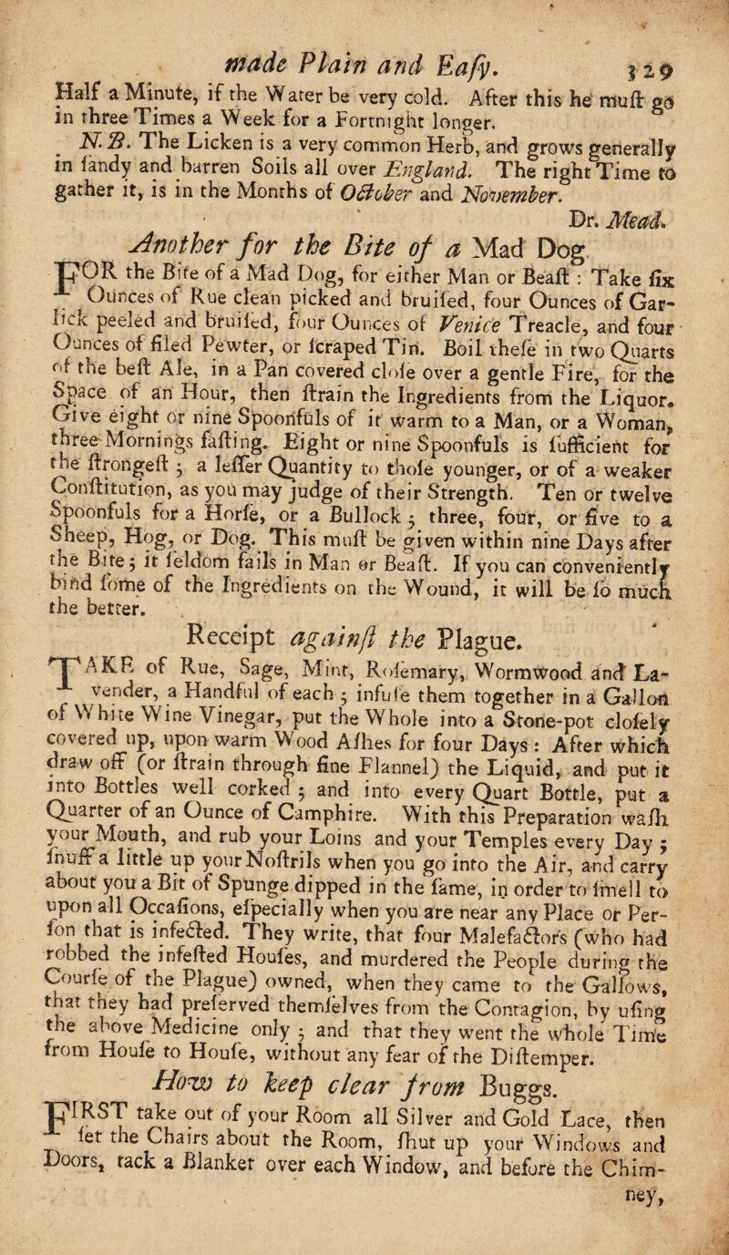 Half a Minute, if the Water be very cold. After this he- muft go in three Times a Week for a Fortnight longer. M-S. The Licken is a very common Herb, and grows generally in fandy and barren Soils all over England. The right Time to gather it, is in the Months of October and Eto'uember. Dr. Mead* Another for the Bite of a Mad Dog UOR the Bite of a Mad Dog, for either Man or Bead : Take fix A Ounces of Rue clean picked and bruifed, four Ounces of Gar- iick peeled and bruiled, four Ounces of Venice Treacle, and four Ounces of filed Pewter, or lcraped Tin. Boil thefe in two Quarts of the belt Ale, in a Pan covered dole over a gentle Fire, for the Space of an Hour, then drain the Ingredients from the Liquor* Give eight or nine Spoonfuls of it warm to a Man, or a Woman* three Mornings faffing. Eight or nine Spoonfuls is fufficient for toe ffrongeft j a leffer Quantity to thole younger, or of a weaker Conditution, as you may judge of their Strength. Ten or twelve Spoonfuls for a Horfe, or a Bullock 5 three, four, or five to a Sheep, Hog, or Dog. This mull be given within nine Days after uae Bite 5 it leldom fails in Man or Bead. If you can conveniently bind forhe of the Ingredients on the Wound, it will be lb much the better. Receipt againjl the Plague. TAKR Rue> Sage, Mint, Rolemary, Wormwood and La¬ vender, a Handful of each • infule them together in a Gallon of White Wine Vinegar, put the Whole into a Stone-pot clofely coiexed up, upon warm Vv ood A/hes for four Days : After which draw off (or drain through fine Flannel) the Liquid, and put it into Bottles well corked • and into every Quart Bottle, put a Quarter of an Ounce of Camphire. With this Preparation waili your Mouth, and rub your Loins and your Temples every Day ; fnuff a little up yourNodrils when you go into the Air, and carry about you a Bit of Spunge dipped in the fame, in order to Intel 1'to upon all Occafions, ei'pecially when you are near any Place or Per- lon that is infecled. They write, that four Malefactors (who had robbed the infeded Houles, and murdered the People during the Courfe of the Plague) owned,^ when they came to the Gallows, that they had preserved themielves from the Contagion, by iifing the above Medicine only • and that they went the whole Time from Houle to Houfe, without any fear of the Didemper. Aow to keep clear from Buggs. TJdRST take out of your Room all Silver and Gold Lace, then let the Chairs about the Room, fhut up your Windows and Doors, tack a Blanket over each Window, and before the Chim¬ ney,
