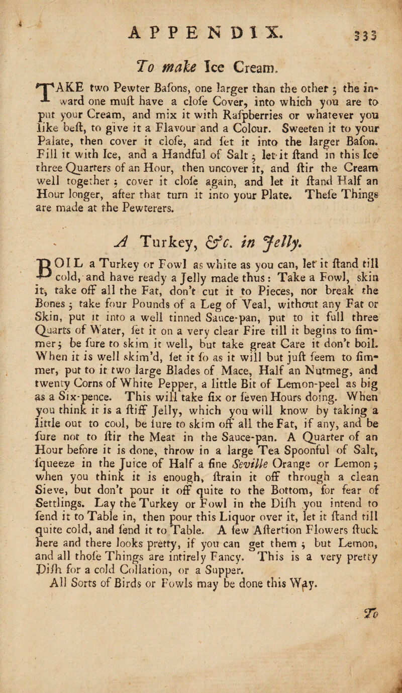 To male Ice Cream, npAKE two Pewter Bafons, one larger than the other $ the in* ward one mull have a dole Cover, into which you are to put your Cream, and mix it with Rafpberries or whatever you like beft, to give it a Flavour and a Colour. Sweeten it to your Palate, then cover it clofe, and let it into the larger Bafon. Fill it with Ice, and a Handful of Salt - let it Hand in this Ice three Quarters of an Hour, then uncover it, and ftir the Cream well together ; cover it dole again, and let it Hand Half an Hour longer, after that turn it into your Plate. Thefe Things are made at the Pewterers. A Turkey, in Jelly. “O 01L a Turkey or Fowl as white as you can, let it Band till cold, and have ready a Jelly made thus : Take a Fowl, skin it, take off all the Fat, don’t cut it to Pieces, nor break the Bones 5 take four Pounds of a Leg of Veal, without any Fat or Skin, put it into a wrell tinned Sauce-pan, put to it full three Quarts of Water, let it on a very clear Fire till it begins to fim- mer j be fure to skim it well, but take great Gare it don’t boil. When it is well skim’d, let it fo as it will but juft feem to fim- mer, put to it two large Blades of Mace, Half an Nutmeg, and twenty Corns of White Pepper, a little Bit of Lemon-peel as big as a Six-pence. This will take fix or feven Hours doing. When you think it is a ftiff Jelly, which you will know by taking a little out to cool, be lure to skim off all the Fat, if any, and be fure not to ftir the Meat in the Sauce-pan. A Quarter of an Hour before it is done, throw in a large Tea Spoonful of Salt, fqueeze in the Juice of Half a fine Seville Orange or Lemon 5 when you think it is enough, ftrain it off through a clean Sieve, but don’t pour it off quite to the Bottom, for fear of Settlings. Lay the Turkey or Fowl in the Dilh .you intend to fend it to Table in, then pour this Liquor over it, let it ftand till quite cold, and lend it to Table, A lew Aftertion Flowers ftuck here and there looks pretty, if you can get them $ but Lemon, and all thole Things are intirely Fancy. This is a very pretty Pi/h for a cold Collation, or a Supper. Ail Sorts of Birds or Fowls may be done this Wpy. To