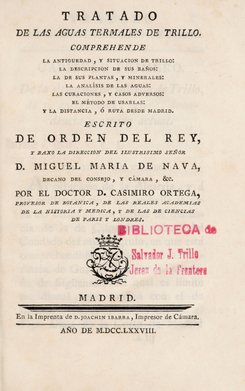 DE LAS AGUAS TERMALES DE TRILLO. COMPREHENDE LA ANTIGÜEDAD , Y SITUACION DE TRILLO*. LA DESCRIPCION DE SUS BAÑOS: LA DE SUS PLANTAS , Y MINERALES! LA ANALISIS DE LAS AGUAS! LAS CURACIONES , Y CASOS ADVERSOS! EL MÉTODO DE USARLAS! Y LA DISTANCIA y Ó RUTA DESDE MADRID. ESCRITO DE ORDEN DEL REY, 2- BAXO Z.A BIKECCI0I7 BEL ILUSTRiSimO SEJÑOR D. MIGUEL MARIA DE NAVA, DECANO DEL CONSEJO , Y CAMARA j &C. POR EL DOCTOR D. CASIMIRO ORTEGA, PROFESOR BE BOEjAMICA , DE LAS REALES ACADEMIAS DE LA HISTORIA T MEDICA , 2* DE LAS DE CIENCIAS de PARIS T LONDRES, , ilBLlOTEOAd® SalTsiiw J. Trilla km h fitük’i MADRID. En la Imprenta de d.joachin ibarra, Impresor de Cámara, AÑO DE M.DCC.LXXVIII.