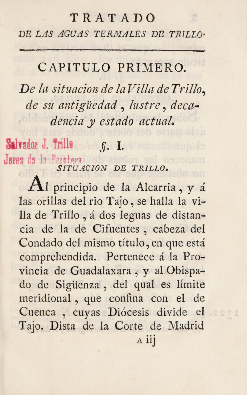 DE LAS AGUAS TERMALES DE TRILLO- CAPITULO PRIMERO. De la situación de la Vi lia de Trillo^ de su antigüedad , lustre, deca¬ dencia y estado actual, Silrak J. Trille §. i. Jerfí? ds b SITUACION DE TRILLO. Al principio de la Alcarria, y á las orillas del rio Tajo, se halla la vi¬ lla de Trillo , á dos leguas de distan¬ cia de la de Cifuentes , cabeza del Condado del mismo título, en que está comprehendida. Pertenece á la Pro¬ vincia de Guadalaxara , y al Obispa¬ do de Sigüenza , del qual es límite meridional, que confina con el de Cuenca , cuyas Diócesis divide el Tajo. Dista de la Corte de Madrid # • • AlIJ
