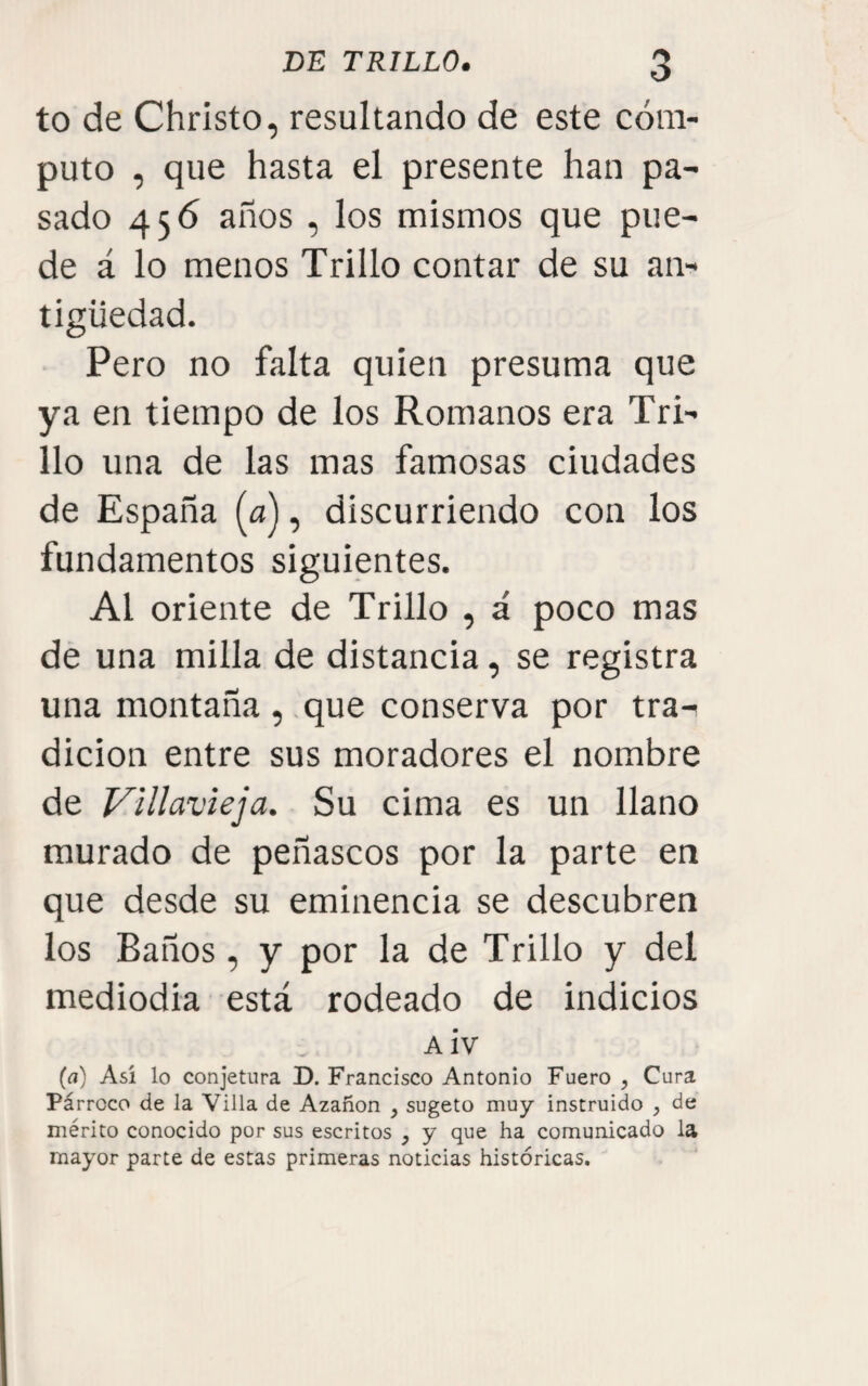 to de Christo, resultando de este cóm¬ puto , que hasta el presente han pa¬ sado 456 años , los mismos que pue¬ de á lo menos Trillo contar de su an¬ tigüedad. Pero no falta quien presuma que ya en tiempo de los Romanos era Tri¬ llo una de las mas famosas ciudades de España (a), discurriendo con los fundamentos siguientes. Al oriente de Trillo , á poco mas de una milla de distancia, se registra una montaña , que conserva por tra¬ dición entre sus moradores el nombre de Villavieja. Su cima es un llano murado de peñascos por la parte en que desde su eminencia se descubren los Baños, y por la de Trillo y del mediodía está rodeado de indicios A iv (a) Así lo conjetura D. Francisco Antonio Fuero , Cura Párroco de la Villa de Azañon , sugeto muy instruido , de mérito conocido por sus escritos , y que ha comunicado la mayor parte de estas primeras noticias históricas.
