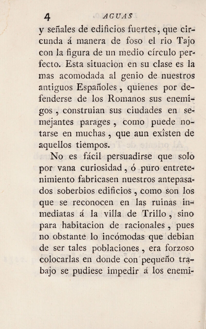 y señales de edificios fuertes, que cir¬ cunda á manera de foso el rio Tajo con la figura de un medio círculo per¬ fecto. Esta situación en su clase es la mas acomodada al genio de nuestros antiguos Españoles, quienes por de¬ fenderse de los Romanos sus enemi¬ gos , construian sus ciudades en se¬ mejantes parages, como puede no¬ tarse en muchas , que aun existen de aquellos tiempos. No es fácil persuadirse que solo por vana curiosidad, ó puro entrete¬ nimiento fabricasen nuestros antepasa¬ dos soberbios edificios , como son los que se reconocen en las ruinas in¬ mediatas á la villa de Trillo, sino para habitación de racionales, pues no obstante lo incómodas que debían de ser tales poblaciones , era forzoso colocarlas en donde con pequeño tra¬ bajo se pudiese impedir á los enemi-