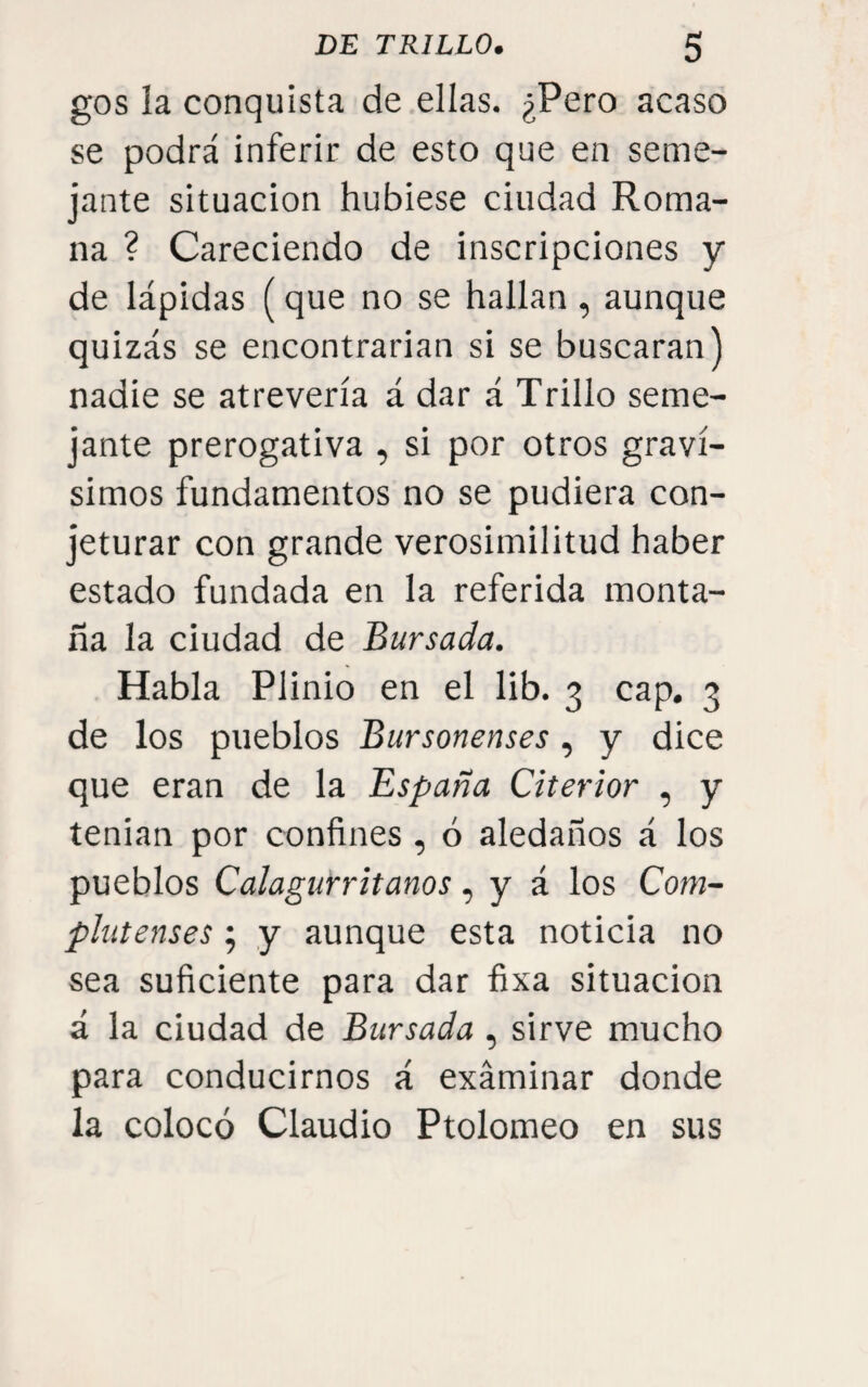 gos la conquista de ellas. ¿Pero acaso se podrá inferir de esto que en seme¬ jante situación hubiese ciudad Roma¬ na ? Careciendo de inscripciones y de lápidas (que no se hallan , aunque quizás se encontrarian si se buscaran) nadie se atrevería á dar á Trillo seme¬ jante prerogativa , si por otros graví¬ simos fundamentos no se pudiera con¬ jeturar con grande verosimilitud haber estado fundada en la referida monta¬ ña la ciudad de Bursada. Habla Plinio en el lib. 3 cap. 3 de los pueblos Bursonenses, y dice que eran de la España Citerior , y tenian por confines , ó aledaños á los pueblos Calagurritanos, y á los Com¬ plutenses ; y aunque esta noticia no sea suficiente para dar fixa situación á la ciudad de Bursada , sirve mucho para conducirnos á examinar donde la colocó Claudio Ptolomeo en sus