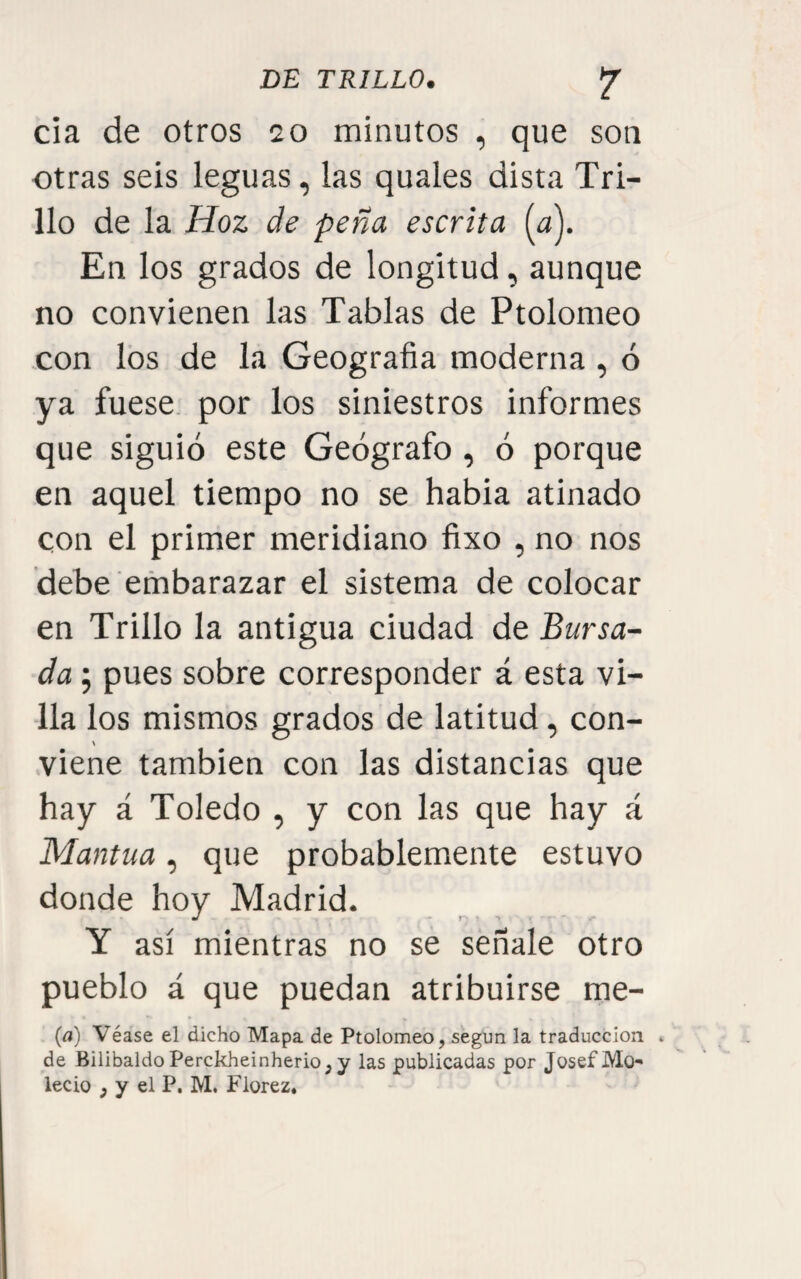 cía de otros 20 minutos , que son otras seis leguas, las quales dista Tri¬ llo de la Hoz de peña escrita {a\ En los grados de longitud, aunque no convienen las Tablas de Ptolomeo con los de la Geografía moderna , ó ya fuese, por los siniestros informes que siguió este Geógrafo, ó porque en aquel tiempo no se habia atinado con el primer meridiano fíxo , no nos debe embarazar el sistema de colocar en Trillo la antigua ciudad de Bursa- da; pues sobre corresponder á esta vi¬ lla los mismos grados de latitud, con- \ viene también con las distancias que hay á Toledo , y con las que hay á Mantua, que probablemente estuvo donde hoy Madrid. Y así mientras no se señale otro pueblo á que puedan atribuirse me- {a) Véase el dicho Mapa de Ptolomeo, según la traducción * de BilibaldoPerckheinherio,y las publicadas por JosefMo- lecio , V el P. M. Fiorez.