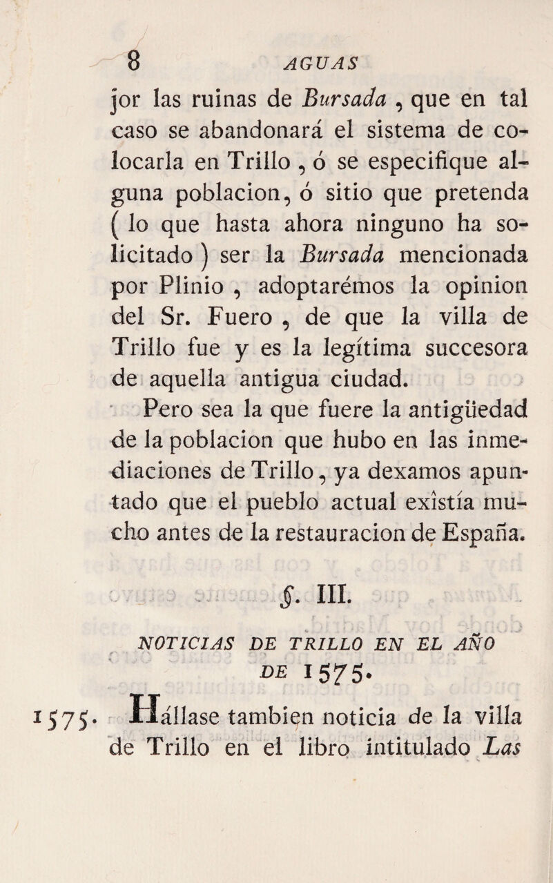 / jor las ruinas de Bursada , que en tal caso se abandonará el sistema de co¬ locarla en Trillo , ó se especifique al¬ guna población, ó sitio que pretenda (lo que hasta ahora ninguno ha so¬ licitado ) ser la Bursada mencionada por Plinio , adoptarémos la opinión del Sr. Fuero , de que la villa de Trillo fue y es la legítima succesora de aquella antigua ciudad. Pero sea la que fuere la antigüedad de la población que hubo en las inme¬ diaciones de Trillo, ya dexamos apun¬ tado que el pueblo actual existía mu¬ cho antes de la restauración de España. . 5. III. NOTICIAS DE TRILLO EN EL AÑO DE 1575. 1575. - Hállase también noticia de la villa de Trillo en el libro intitulado Las