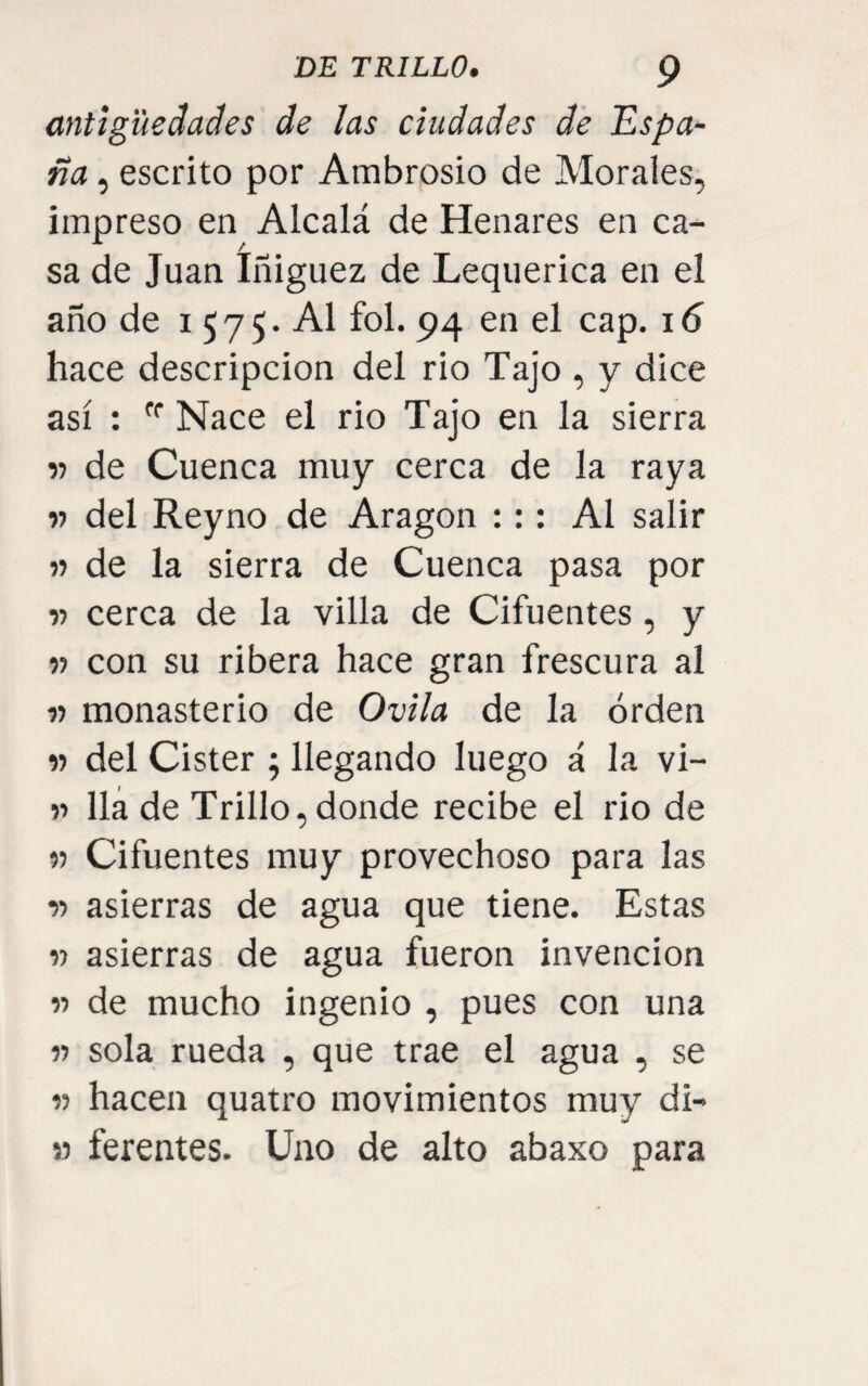 antigüedades de las ciudades de Espa¬ ña , escrito por Ambrosio de Morales, impreso en Alcalá de Henares en ca¬ sa de Juan Iñiguez de Lequerica en el año de i 575. Al fol. 94 en el cap. 16 hace descripción del rio Tajo , y dice así ; Nace el rio Tajo en la sierra V de Cuenca muy cerca de la raya w del Reyno de Aragón ::: Al salir » de la sierra de Cuenca pasa por •n cerca de la villa de Cifuentes, y » con su ribera hace gran frescura al « monasterio de Ovila de la orden w del Cister ; llegando luego á la vi- ■)■> lia de Trillo, donde recibe el rio de M Cifuentes muy provechoso para las í) asierras de agua que tiene. Estas V asierras de agua fueron invención « de mucho ingenio , pues con una n sola rueda , que trae el agua , se « hacen quatro movimientos muy di- » ferentes. Uno de alto abaxo para