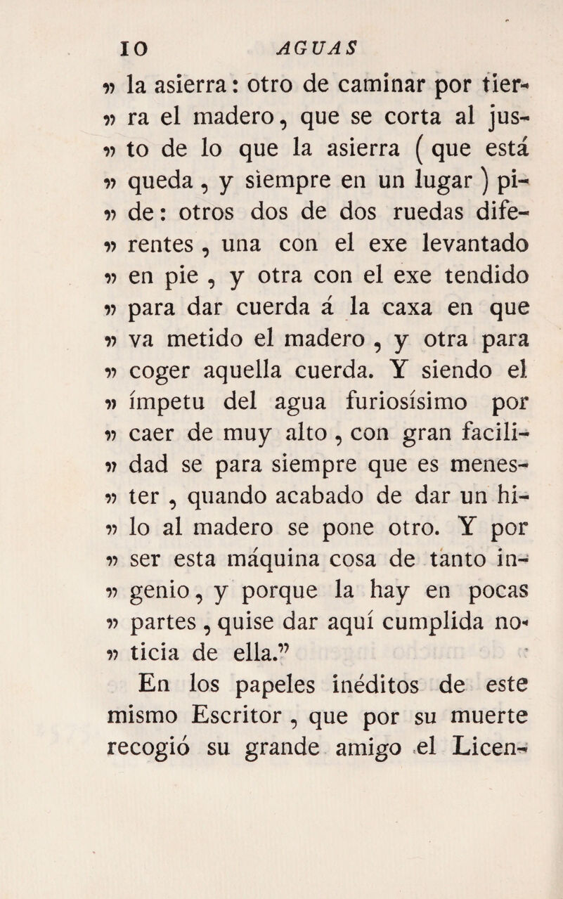 V la asierra: otro de caminar por tier- n ra el madero, que se corta al jus- 15 to de lo que la asierra (que está w queda , y siempre en un lugar) pi- « de: otros dos de dos ruedas dife- w rentes , una con el exe levantado V en pie , y otra con el exe tendido « para dar cuerda á la caxa en que w va metido el madero , y otra para 15 coger aquella cuerda. Y siendo el 15 ímpetu del agua furiosísimo por 15 caer de muy alto , con gran facili- 17 dad se para siempre que es menes- 15 ter , quando acabado de dar un hi- 15 lo al madero se pone otro. Y por 15 ser esta máquina cosa de tanto in- 15 genio, y porque la hay en pocas 15 partes, quise dar aquí cumplida no* 15 ticia de ella.” En los papeles inéditos de este mismo Escritor, que por su muerte recogió su grande amigo .el Licen^