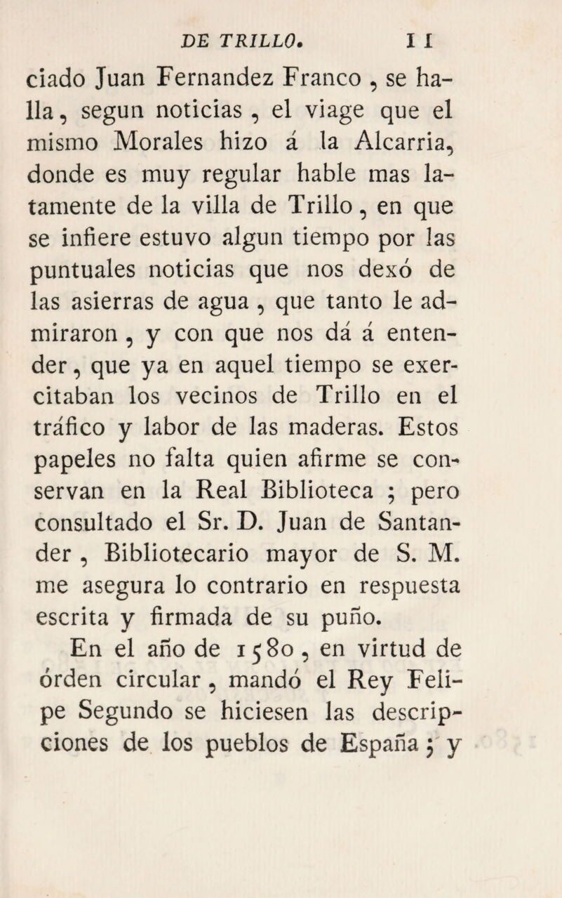 ciado Juan Fernandez Franco , se ha¬ lla, según noticias , el viage que el mismo Morales hizo á la Alcarria, donde es muy regular hable mas la¬ tamente de la villa de Trillo, en que se infiere estuvo algún tiempo por las puntuales noticias que nos dexó de las asierras de agua , que tanto le ad¬ miraron , y con que nos dá á enten¬ der , que ya en aquel tiempo se exer- citaban los vecinos de Trillo en el tráfico y labor de las maderas. Estos papeles no falta quien afirme se con¬ servan en la Real Biblioteca ; pero consultado el Sr. D. Juan de Santan¬ der , Bibliotecario mayor de S. M. me asegura lo contrario en respuesta escrita y firmada de su puño. En el año de 1580 , en virtud de orden circular, mandó el Rey Feli¬ pe Segundo se hiciesen las descrip¬ ciones de los pueblos de España j y