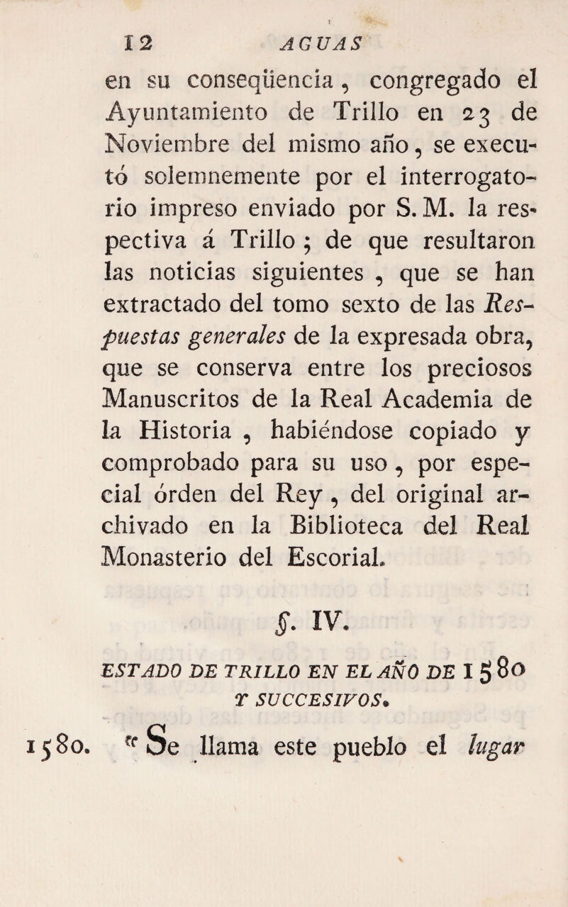 5 en su conseqüencia, congregado el Ayuntamiento de Trillo en 23 de Noviembre del mismo año, se execu- tó solemnemente por el interrogato¬ rio impreso enviado por S. M. la res* pectiva á Trillo; de que resultaron las noticias siguientes , que se han extractado del tomo sexto de las Res¬ puestas generales de la expresada obra, que se conserva entre los preciosos Manuscritos de la Real Academia de la Historia , habiéndose copiado y comprobado para su uso, por espe¬ cial orden del Rey, del original ar¬ chivado en la Biblioteca del Real Monasterio del Escorial. §. IV. ESTADO DE TRILLO EN EL AÑO DE I g 8o T SUCCESIFOS» 1580. «Se llama este pueblo el lugar