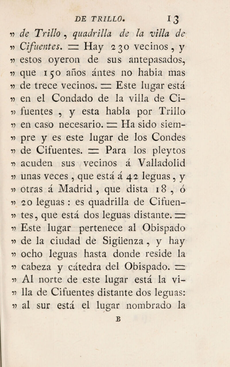17 de Trillo , quadrilla de la villa de 77 Cifuentes. — Hay 230 vecinos, y 77 estos oyeron de sus antepasados, 77 que 150 años ántes no habia mas 77 de trece vecinos. ~ Este lugar está 77 en el Condado de la villa de Ci- 77 fuentes , y esta habla por Trillo 77 en caso necesario. ~ Ha sido siem- 77 pre y es este lugar de los Condes 77 de Cifuentes. =: Para los pleytos 77 acuden sus vecinos á Valladolid 77 unas veces, que está á 42 leguas, y 77 otras á Madrid , que dista 18 , ó 77 20 leguas : es quadrilla de Cifuen- 77 tes, que está dos leguas distante, rz 77 Este lugar pertenece al Obispado 77 de la ciudad de Sigüenza , y hay 77 ocho leguas hasta donde reside la 77 cabeza y cátedra del Obispado. ~ 77 Al norte de este lugar está la vi- 77 lia de Cifuentes distante dos leguas: 77 al sur está el lugar nombrado la B