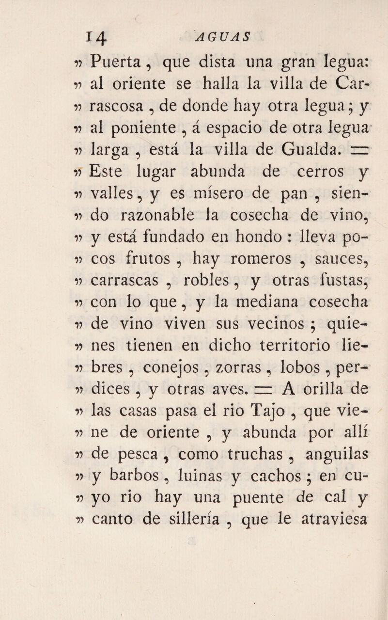 w Puerta, que dista una gran legua: 11 al oriente se halla la villa de Car- V rascosa , de donde hay otra legua; y V al poniente , á espacio de otra legua r larga , está la villa de Gualda. =: -)■> Este lugar abunda de cerros y V valles, y es mísero de pan , sien- V do razonable la cosecha de vino, V y está fundado en hondo : lleva po- V eos frutos , hay romeros , sauces, V carrascas , robles, y otras fustas, 11 con lo que, y la mediana cosecha 1) de vino viven sus vecinos; quie- it nes tienen en dicho territorio lie- V bres, conejos, zorras, lobos, per- V dices , y otras aves. ~ A orilla de « las casas pasa el rio Tajo , que vie- V ne de oriente , y abunda por allí w de pesca , como truchas , anguilas n y barbos , luinas y cachos ; en cu- V yo rio hay una puente de cal y w canto de sillería , que le atraviesa