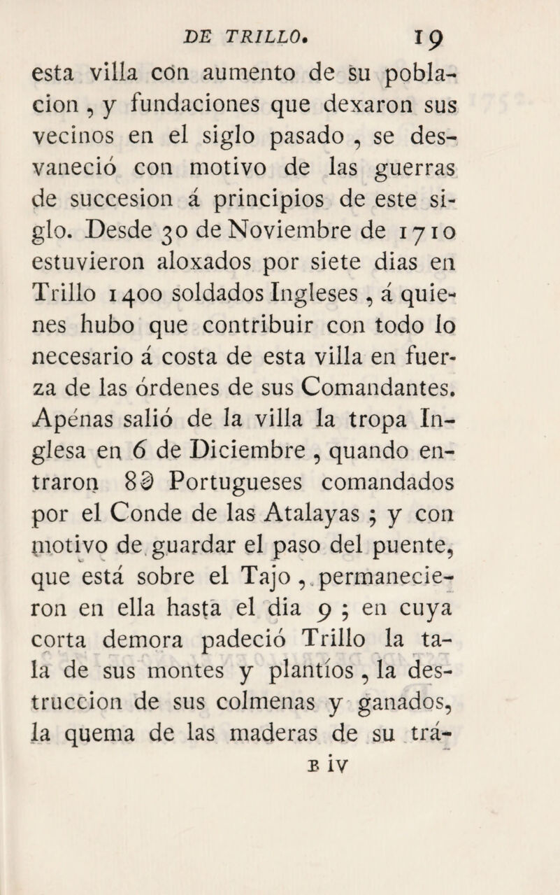 esta villa con aumento de su pobla¬ ción , y fundaciones que dexaron sus vecinos en el siglo pasado , se des¬ vaneció con motivo de las guerras de succesion á principios de este si¬ glo. Desde 30 de Noviembre de 1710 estuvieron aloxados por siete dias en Trillo 1400 soldados Ingleses, á quie¬ nes hubo que contribuir con todo lo necesario á costa de esta villa en fuer¬ za de las órdenes de sus Comandantes. Apenas salió de la villa la tropa In¬ glesa en 6 de Diciembre , quando en¬ traron Sd Portugueses comandados por el Conde de las Atalayas ; y con tnotivo de, guardar el paso del puente, que está sobre el Tajopermanecie¬ ron en ella hasta el dia 9 ; en cuya corta demora padeció Trillo la ta¬ la de sus montes y plantíos , la des¬ trucción de sus colmenas y ganados, la quema de las maderas de su.trá-