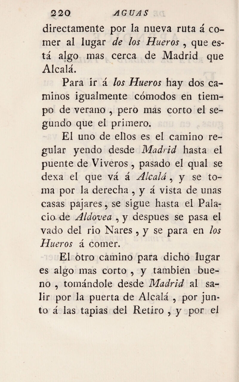 directamente por la nueva ruta á co¬ mer al lugar de ¿os Hueros , que es¬ tá algo mas cerca de Madrid que Alcalá. Para ir á los Hueros hay dos ca¬ minos igualmente cómodos en tiem¬ po de verano , pero mas corto el se¬ gundo que el primero. El uno de ellos es el camino re¬ gular yendo desde Madrid hasta el puente de Viveros, pasado el qual se dexa el que vá á Alcalá, y se to¬ ma por la derecha , y á vista de unas casas pajares, se sigue hasta el Pala¬ cio de Aldovea , y después se pasa el vado del rio Nares , y se para en ¡os Hueros á comer. El otro camino para dicho lugar es algo mas corto , y también bue¬ no , tomándole desde Madrid al sa¬ lir por la puerta de Alcalá , por jun¬ to á las tapias del Retiro , y por el