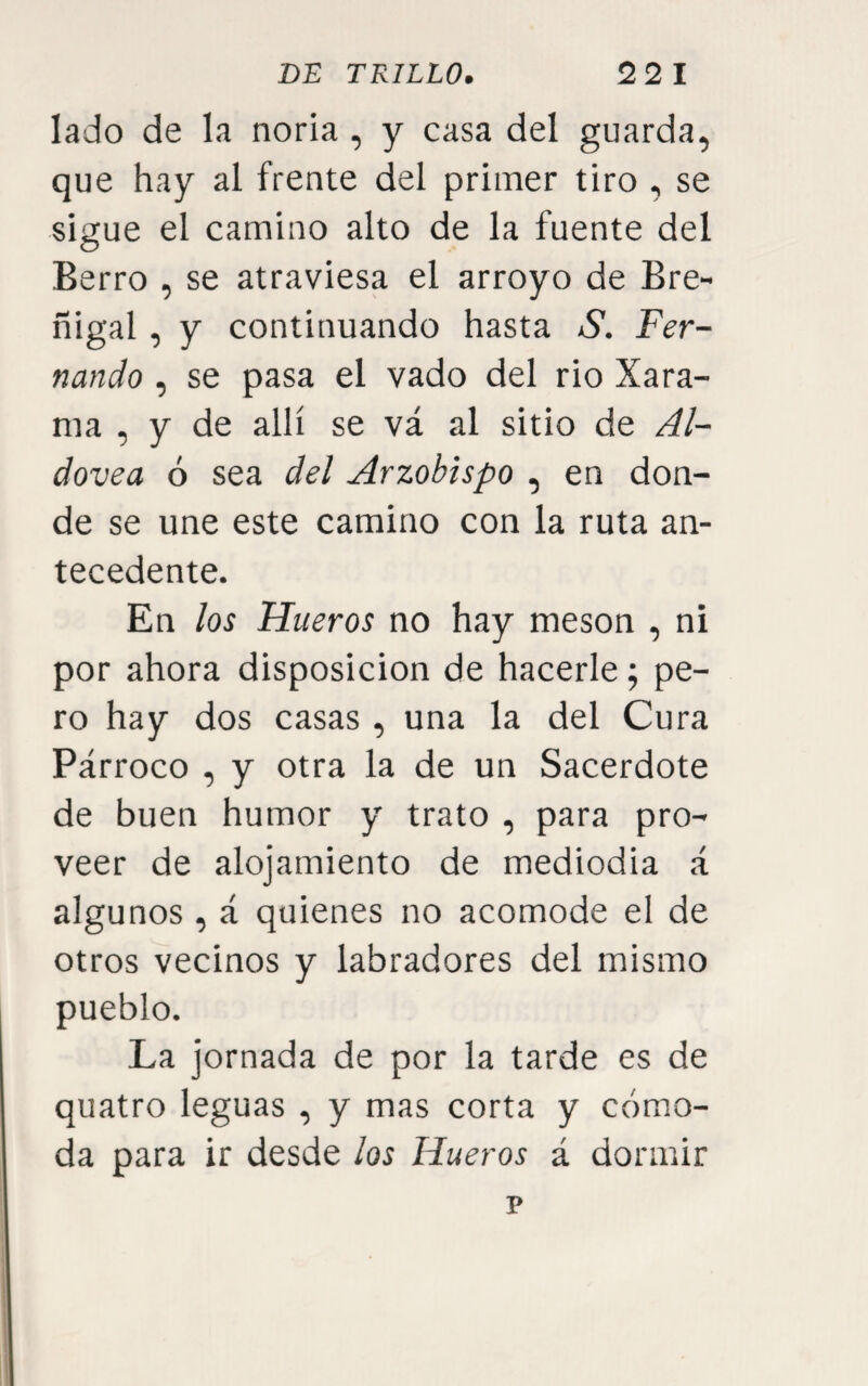 lado de la noria , y casa del guarda, que hay al frente del primer tiro , se sigue el camino alto de la fuente del Berro , se atraviesa el arroyo de Bre- ñigal, y continuando hasta S. Fer¬ nando , se pasa el vado del rio Xara- ma , y de allí se vá al sitio de Al- dovea ó sea del Arzobispo , en don¬ de se une este camino con la ruta an¬ tecedente. En los Hueros no hay mesón , ni por ahora disposición de hacerle; pe¬ ro hay dos casas , una la del Cura Párroco , y otra la de un Sacerdote de buen humor y trato , para pro¬ veer de alojamiento de mediodia á algunos , á quienes no acomode el de otros vecinos y labradores del mismo pueblo. La jornada de por la tarde es de quatro leguas , y mas corta y cómo¬ da para ir desde los Hueros á dormir p