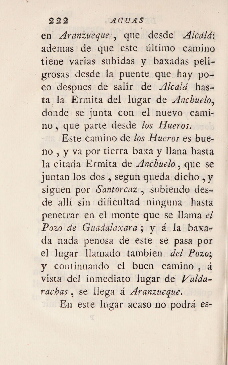 t en Aranzueque ^ que desde Alcalá: ademas de que este último camino tiene varias subidas y baxadas peli¬ grosas desde la puente que hay po¬ co después de salir de Alcalá has¬ ta la Ermita del lugar de Anchuelo^ donde se junta con el nuevo cami¬ no , que parte desde los Hueros. Este camino de los Hueros es bue¬ no , y va por tierra baxa y llana hasta la citada Ermita de Anchuelo, que se juntan los dos , según queda dicho ,y siguen por Santorcaz , subiendo des¬ de allí sin dificultad ninguna hasta penetrar en el monte que se llama el Pozo de Guadalaxara ; y á la baxa- da nada penosa de este se pasa por el lugar llamado también del Pozo', y continuando el buen camino , á vista del inmediato lugar de Valda- rachas, se llega á Aranzueque. En este lugar acaso no podrá es-