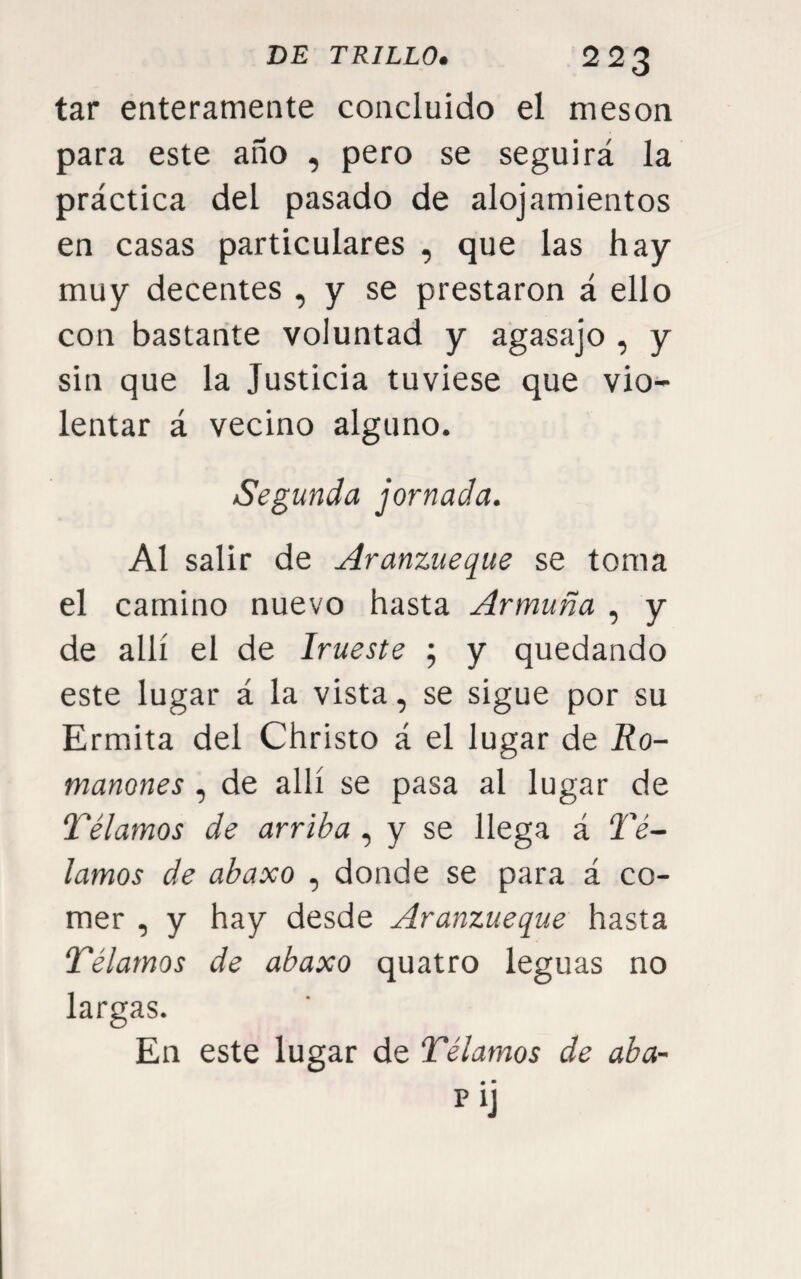tar enteramente concluido el mesón para este año , pero se seguirá la práctica del pasado de alojamientos en casas particulares , que las hay muy decentes , y se prestaron á ello con bastante voluntad y agasajo , y sin que la Justicia tuviese que vio¬ lentar á vecino alguno. Segunda jornada. Al salir de yíranzueque se toma el camino nuevo hasta Armuña , y de allí el de Irueste ; y quedando este lugar á la vista, se sigue por su Ermita del Christo á el lugar de Ro- manones , de allí se pasa al lugar de Télamos de arriba , y se llega á Tá¬ lamos de abaxo , donde se para á co¬ mer , y hay desde Aranzueque hasta Télamos de abaxo quatro leguas no largas. En este lugar de Télamos de aba- m • pij