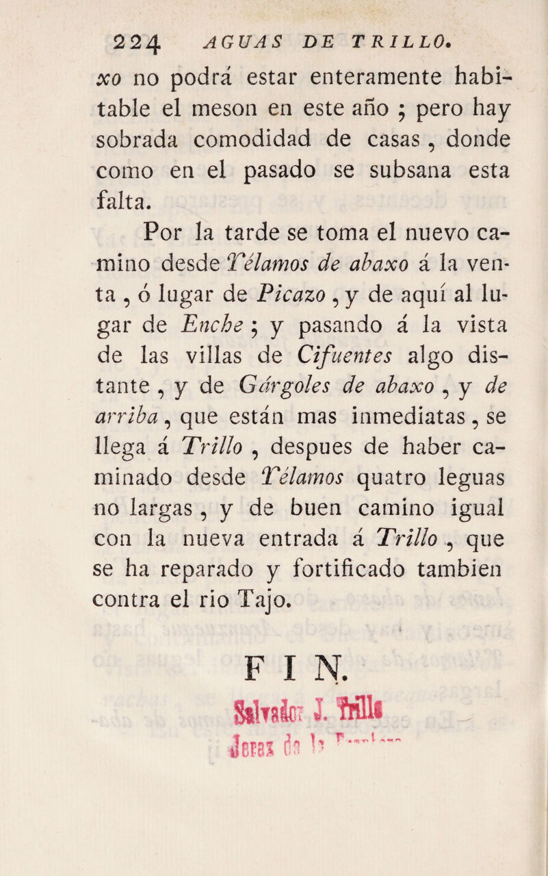 xo no podrá estar enteramente habi¬ table el mesón en este año ; pero hay sobrada comodidad de casas, donde como en el pasado se subsana esta falta. Por la tarde se toma el nuevo ca¬ mino desde Tálamos de abaxo á la ven¬ ta , ó lugar de Picazo , y de aquí al lu¬ gar de Enche j y pasando á la vista de las villas de Cifuentes algo dis¬ tante , y de Gárgoles de abaxo , y arriba, que están mas inmediatas, se llega á Trillo , después de haber ca¬ minado desde Tálamos quatro leguas no largas, y de buen camino igual con la nueva entrada á Trillo , que se ha reparado y fortificado también contra el rio Tajo. F I N. 0 StM; J. Mil fes! í: