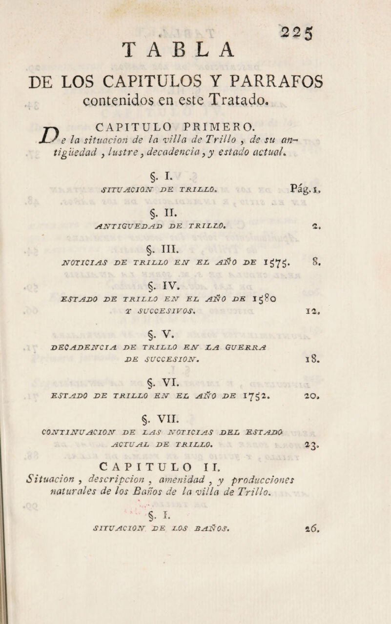 TABLA DE LOS CAPÍTULOS Y PARRAFOS contenidos en este Tratado. D CAPITULO PRIMERO. Je ¡a situación de la villa de Trillo , de su an¬ tigüedad , lustre ^ decadencia y y estado actuah §. I. SITUjíCION DK TKIluJLO» §. II. jíntiguedj^h de trillo. Pág.i, §. III. X70TIC1JÍS DE TRILLO EJST EL DE I¿7¿. S. §. IV. ESTADO DE TRILLO EET EL AJÑO DE Ig8o T SUCCESIVOS. 12, §. V. DECADEITCIA DE TRILLO EJST LA GUERRA DE SUCCESIOJSr. 18. §. VI. ESTADO DE TRILLO EIT EL AÍÍ0 DE 17^2. 20, §. VIL COTTTIJVUACION- DE LAS NOTICIAS DEL ESTADO ACTUAL DE TRILLO. 23. CAPITULO IT. Situación , descripción , amenidad , y producciones naturales de los Baños de la villa de Trillo. §. í. SITUACION DE LOS BAÑOS. 26.