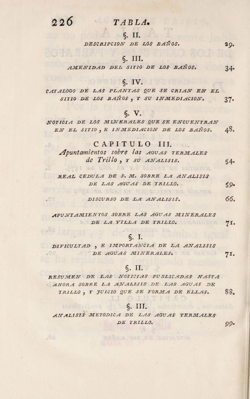 §. n. DESCRIPCION dE los D^l^OS» ap. §. III. jflM.ENIDAD DEL SITIO DE LOS B^ÜOS, 34, §. IV. CjITALOGO de las plantas que se crian en el SITIO DE LOS BAÑOS y T SU INMEDIACION» 37, §. V. NOTICIA DE LOS minerales QUE SE ENCUENTRAN EN EL SITIO y E INMEDIACION DE LOS BAÑOS» 48. CAPITULO III. apuntamientos sobre las aguas termales de Trillo y t su análisis. ¿4. REAL CEDULA DE S. M. SOBRE LA ANALISIS DE LAS AGUAS DE TRILLO. ^p, , DISCURSO DE LA ANALISIS» 66» apuntamientos SOBRE LAS AGUAS MINERALES DE LA VILLA DE TRILLO» ^t» §. I. dificultad y E IMPORTANCIA DE LA ANALISIS , DE AGUAS MINERALES» §. 11. RESUMEN DE LAS NOTICIAS PUBLICADAS HASTA AHORA SOBRE LA ANALISIS DE LAS AGUAS DE TRILLO y r JUICIO QUE SE FORMA DE ELLAS, 88® §. III. ANALISIS METODICA DE LAS AGUAS TERMALES DE TRILLO. pp.
