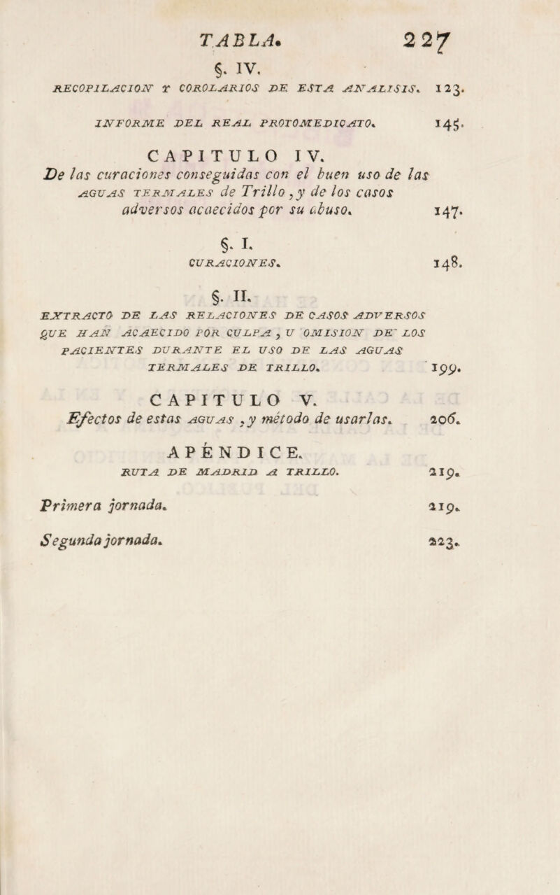 IV, RECOPlL^CIQJSr T COROLARIOS Z>K ESTA AETALISIS^ I23. JJVFORME DEL REAL RROTOMEDICATO*. 14^. CAPITULO IV. De ¡as curaciones conseguidas con el buen usa de ¡as AGUAS TERMALES de TtíIIo ,y dc los casos adversos acaecidos per su abuso^ 147. §, I. CURACIONES^ 148. §. II. EXTRACTO DE LAS RELACIONES DE CASOS ADVERSOS ¡¿UE HAN acaecido FOR CULPA , U OMISION DE' LOS PACIENTES DURANTE EL USO DE LAS AGUAS TERMALES DE TRILLO^ CAPITULO V. Efectos de estas aguas ¡y método de usarlas^ 20(5. APÉNDICE. RUTA DE MADRAD A TRILLO. 2ip. Primera jornada^ 119. Segunda jornada^ 223.