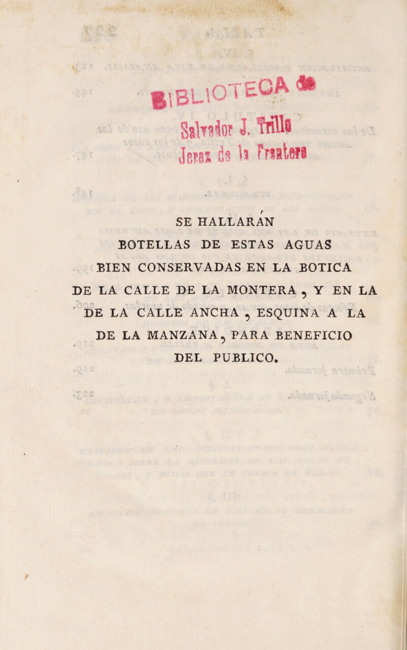 f 1BL\0 ^ SahsloT J. Mlfl Jb?85 U Frsalwi SE HALLARAN BOTELLAS DE ESTAS AGUAS BIEN CONSERVADAS EN LA BOTICA DE LA CALLE DE LA MONTERA , Y EN LA ■ DE LA CALLE ANCHA , ESQUINA A LA DE LA MANZANA, PARA BENEFICIO DEL PUBLICO.