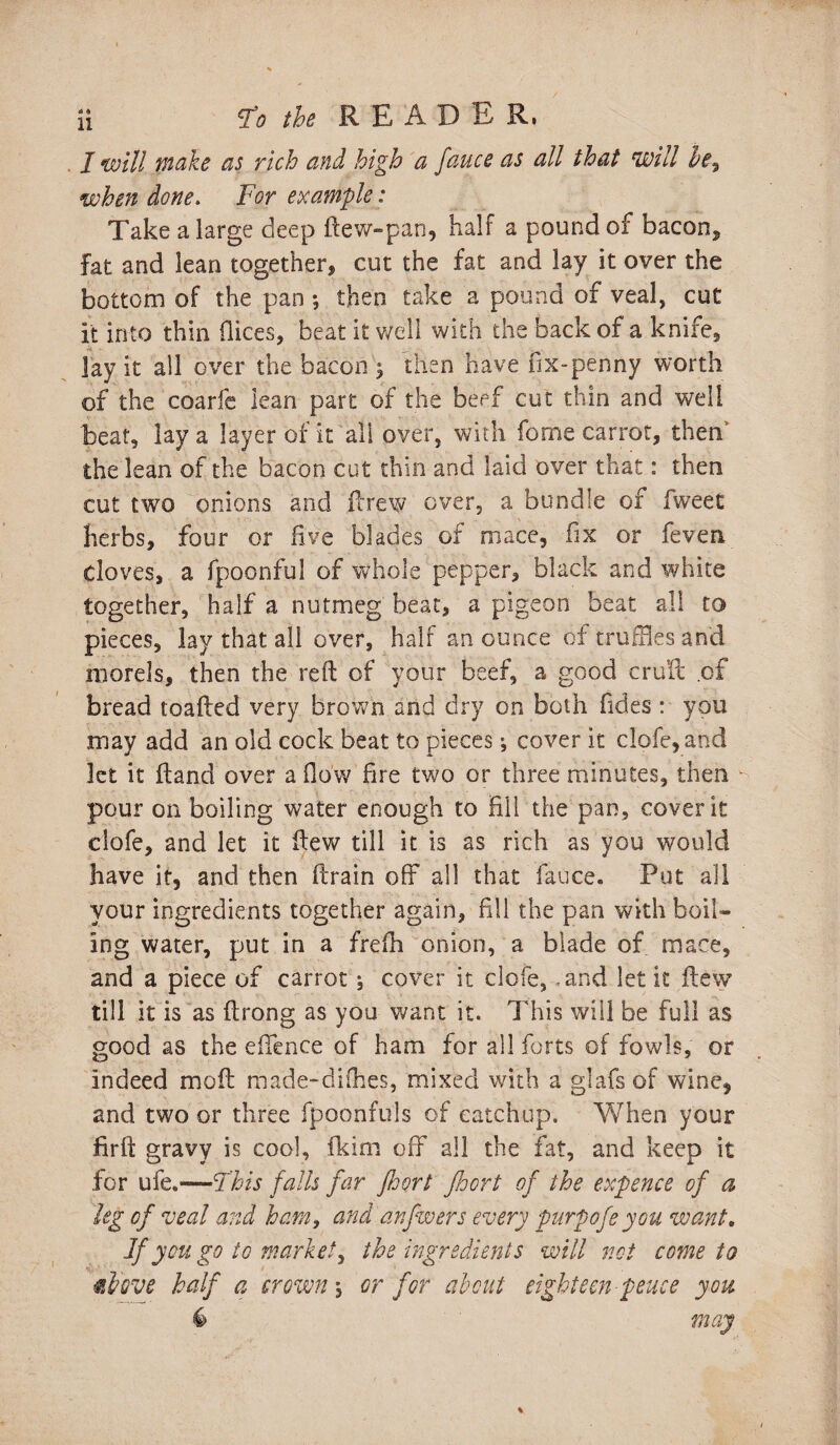 / will make as rich and high a fauce as all that Will i?e9 when done. For example: Take a large deep dew-pan, half a pound of bacon, fat and lean together* cut the fat and lay it over the bottom of the pan ; then take a pound of veal, cut it into thin dices, beat it well with the back of a knife, lay it all over the bacon $ then have fix-penny worth of the coarfe lean part of the beef cut thin and well beat, lava layer of it all over, with fome carrot, then* the lean of the bacon cut thin and laid over that: then cut two onions and drew over, a bundle of Iweet herbs, four or five blades of mace, fix or (even cloves, a fpoonful of whole pepper, black and white together, half a nutmeg beat, a pigeon beat all to pieces, lay that all over, half an ounce of truffles and morels, then the reft of your beef, a good cruft of bread toadied very brown and dry on both fides : you may add an old cock beat to pieces *, cover it clofe,and let it ftand over a flow fire two or three minutes, then pour on boiling water enough to fill the pan, cover it clofe, and let it ftew till it is as rich as you would have it, and then drain off all that fauce. Put all your ingredients together again, fill the pan with boil¬ ing water, put in a freih onion, a blade of mace, and a piece of carrot , cover it clofe, and let it ftew till it is as ftrong as you want it. This will be full as good as the effence of ham for all forts of fowls, or indeed mod made-difhes, mixed with a glafs of wine, and two or three fpoonfuls of catchup. When your firft gravy is cool, fkim off all the fat, and keep it lor ufe.—This falls far floort jhort of the expence of a leg cf veal and ham, and anfwers every purpofe you want. Jf yen go to market, the ingredients will not come to fJrove half a crown, or for al1 cut eighteen pence you may