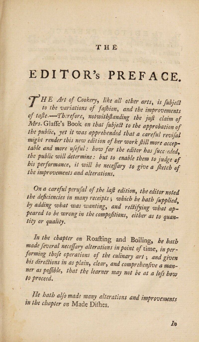 EDITOR’S PREFACE. CT^H E Art of Cookery, like all other arts, is fubjeSl to the variations of fajhion, and the improvements of tap.—Therefore, notwitbfianding the juft claim of Mrs. Glafle’s Book on that fabjedl to the approbation of the public, yet it was apprehended that a careful revifal might render this new edition of her work Jlill more accep¬ table and more ufeful: how far the editor has face eded, the public will determine: but to enable them to judge of his performance, it will be neceffary to give a Jketch of the improvements and alterations. J On a careful perufal of the laft edition, the editor noted the deficiencies in many receipts; which he hath fapplied, by adding what was wanting, and Testifying what ap¬ peared to be wrong in the compofitions, either as to quart- tity or quality* 1 \ 1 /« the chapter on Roafting and Boiling, he hath made feveral neceffary alterations in point c/time, in per¬ forming thofe operations of the culinary art; and given his directions in as plain, clear, and comprehenfive a man¬ ner as poffible, that the learner may not he at a lofs how to proceed. J . ge hfh alf° made many iterations and improvements tn the chapter on Made Difhes. In